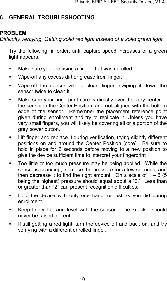 Privaris BPID&trade; LFBT Security Device, V1.4  6. GENERAL TROUBLESHOOTING  PROBLEM Difficulty verifying. Getting solid red light instead of a solid green light.  Try the following, in order, until capture speed increases or a green light appears:    Make sure you are using a finger that was enrolled.   Wipe-off any excess dirt or grease from finger.   Wipe-off the sensor with a clean finger, swiping it down the sensor twice to clean it.   Make sure your fingerprint core is directly over the very center of the sensor in the Center Position, and not aligned with the bottom edge of the sensor.  Remember the placement reference point given during enrollment and try to replicate it. Unless you have very small fingers, you will likely be covering all or a portion of the grey power button.   Lift finger and replace it during verification, trying slightly different positions on and around the Center Position (core).  Be sure to hold in place for 2 seconds before moving to a new position to give the device sufficient time to interpret your fingerprint.   Too little or too much pressure may be being applied.  While the sensor is scanning, increase the pressure for a few seconds, and then decrease it to find the right amount.  On a scale of 1 &ndash; 5 (5 being the highest) pressure should equal about a &ldquo;2.&rdquo;  Less than or greater than &ldquo;2&rdquo; can present recognition difficulties.   Hold the device with only one hand, or just as you did during enrollment.   Keep finger flat and level with the sensor.  The knuckle should never be raised or bent.   If still getting a red light, turn the device off and back on, and try verifying with a different enrolled finger.             10
