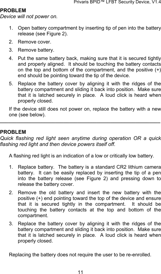Privaris BPID&trade; LFBT Security Device, V1.4 PROBLEM Device will not power on.  1.  Open battery compartment by inserting tip of pen into the battery release (see Figure 2). 2. Remove cover. 3. Remove battery. 4.  Put the same battery back, making sure that it is secured tightly and properly aligned.  It should be touching the battery contacts on the top and bottom of the compartment, and the positive (+) end should be pointing toward the tip of the device. 5.  Replace the battery cover by aligning it with the ridges of the battery compartment and sliding it back into position.  Make sure that it is latched securely in place.  A loud click is heard when properly closed. If the device still does not power on, replace the battery with a new one (see below). __________________________________________________________  PROBLEM Quick flashing red light seen anytime during operation OR a quick flashing red light and then device powers itself off.  A flashing red light is an indication of a low or critically low battery.  1.  Replace battery.  The battery is a standard CR2 lithium camera battery.  It can be easily replaced by inserting the tip of a pen into the battery release (see Figure 2) and pressing down to release the battery cover. 2.  Remove the old battery and insert the new battery with the positive (+) end pointing toward the top of the device and ensure that it is secured tightly in the compartment.  It should be touching the battery contacts at the top and bottom of the compartment. 3.  Replace the battery cover by aligning it with the ridges of the battery compartment and sliding it back into position.  Make sure that it is latched securely in place.  A loud click is heard when properly closed.  Replacing the battery does not require the user to be re-enrolled.            11