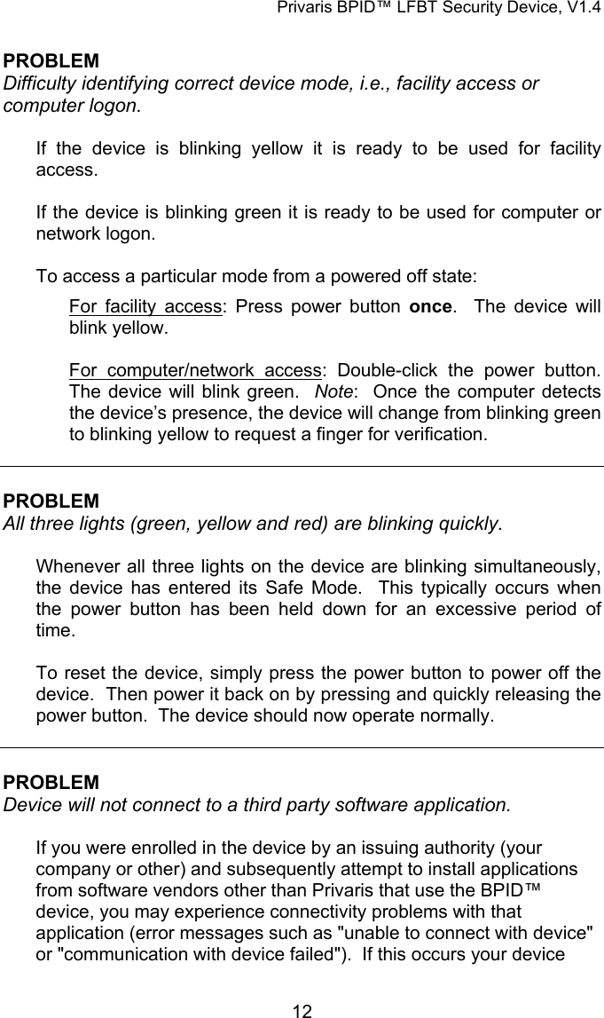 Privaris BPID&trade; LFBT Security Device, V1.4  PROBLEM Difficulty identifying correct device mode, i.e., facility access or computer logon.   If the device is blinking yellow it is ready to be used for facility access.  If the device is blinking green it is ready to be used for computer or network logon.  To access a particular mode from a powered off state: For facility access: Press power button once.  The device will blink yellow.  For computer/network access: Double-click the power button.  The device will blink green.  Note:  Once the computer detects the device&rsquo;s presence, the device will change from blinking green to blinking yellow to request a finger for verification.    PROBLEM All three lights (green, yellow and red) are blinking quickly.  Whenever all three lights on the device are blinking simultaneously, the device has entered its Safe Mode.  This typically occurs when the power button has been held down for an excessive period of time.  To reset the device, simply press the power button to power off the device.  Then power it back on by pressing and quickly releasing the power button.  The device should now operate normally.   PROBLEM Device will not connect to a third party software application.  If you were enrolled in the device by an issuing authority (your company or other) and subsequently attempt to install applications from software vendors other than Privaris that use the BPID&trade; device, you may experience connectivity problems with that application (error messages such as "unable to connect with device" or "communication with device failed").  If this occurs your device            12