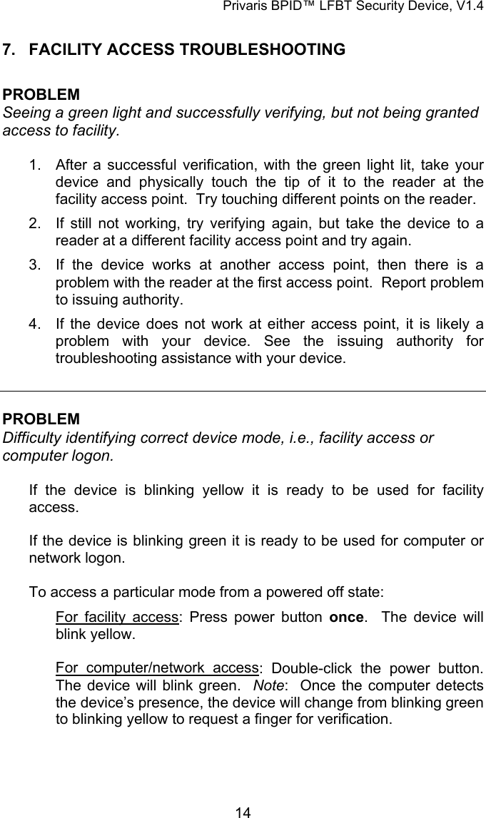 Privaris BPID&trade; LFBT Security Device, V1.4 7.  FACILITY ACCESS TROUBLESHOOTING  PROBLEM Seeing a green light and successfully verifying, but not being granted access to facility.  1.  After a successful verification, with the green light lit, take your device and physically touch the tip of it to the reader at the facility access point.  Try touching different points on the reader. 2.  If still not working, try verifying again, but take the device to a reader at a different facility access point and try again. 3.  If the device works at another access point, then there is a problem with the reader at the first access point.  Report problem to issuing authority. 4.  If the device does not work at either access point, it is likely a problem with your device. See the issuing authority for troubleshooting assistance with your device.   PROBLEM Difficulty identifying correct device mode, i.e., facility access or computer logon.   If the device is blinking yellow it is ready to be used for facility access.  If the device is blinking green it is ready to be used for computer or network logon.  To access a particular mode from a powered off state: For facility access: Press power button once.  The device will blink yellow.  For computer/network access: Double-click the power button.  The device will blink green.  Note:  Once the computer detects the device&rsquo;s presence, the device will change from blinking green to blinking yellow to request a finger for verification.             14