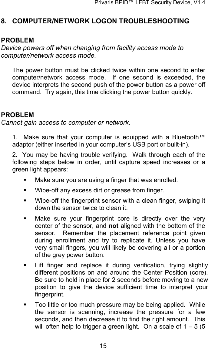 Privaris BPID&trade; LFBT Security Device, V1.4 8.  COMPUTER/NETWORK LOGON TROUBLESHOOTING  PROBLEM Device powers off when changing from facility access mode to computer/network access mode.  The power button must be clicked twice within one second to enter computer/network access mode.  If one second is exceeded, the device interprets the second push of the power button as a power off command.  Try again, this time clicking the power button quickly.   PROBLEM Cannot gain access to computer or network.  1.  Make sure that your computer is equipped with a Bluetooth&trade; adaptor (either inserted in your computer&rsquo;s USB port or built-in). 2.  You may be having trouble verifying.  Walk through each of the following steps below in order, until capture speed increases or a green light appears:   Make sure you are using a finger that was enrolled.   Wipe-off any excess dirt or grease from finger.   Wipe-off the fingerprint sensor with a clean finger, swiping it down the sensor twice to clean it.   Make sure your fingerprint core is directly over the very center of the sensor, and not aligned with the bottom of the sensor.  Remember the placement reference point given during enrollment and try to replicate it. Unless you have very small fingers, you will likely be covering all or a portion of the grey power button.    Lift finger and replace it during verification, trying slightly different positions on and around the Center Position (core).  Be sure to hold in place for 2 seconds before moving to a new position to give the device sufficient time to interpret your fingerprint.   Too little or too much pressure may be being applied.  While the sensor is scanning, increase the pressure for a few seconds, and then decrease it to find the right amount.  This will often help to trigger a green light.  On a scale of 1 &ndash; 5 (5            15