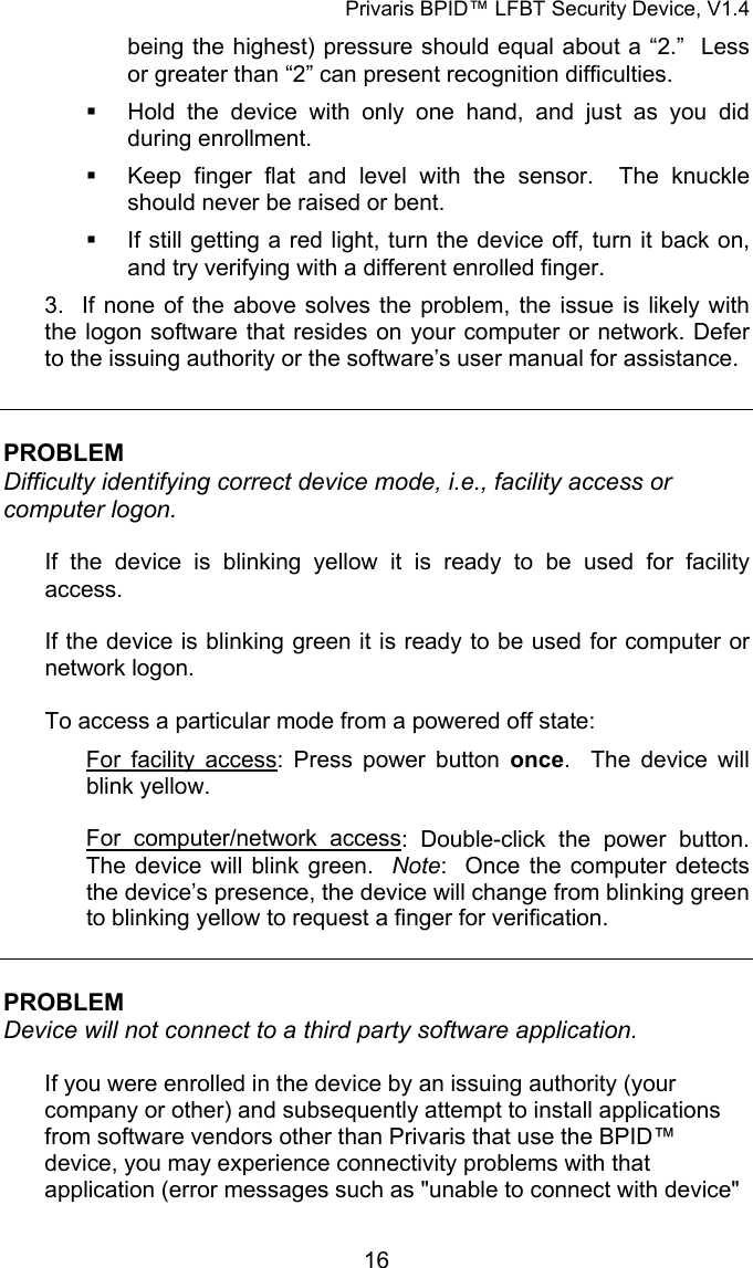 Privaris BPID&trade; LFBT Security Device, V1.4 being the highest) pressure should equal about a &ldquo;2.&rdquo;  Less or greater than &ldquo;2&rdquo; can present recognition difficulties.   Hold the device with only one hand, and just as you did during enrollment.   Keep finger flat and level with the sensor.  The knuckle should never be raised or bent.     If still getting a red light, turn the device off, turn it back on, and try verifying with a different enrolled finger. 3.  If none of the above solves the problem, the issue is likely with the logon software that resides on your computer or network. Defer to the issuing authority or the software&rsquo;s user manual for assistance.   PROBLEM Difficulty identifying correct device mode, i.e., facility access or computer logon.   If the device is blinking yellow it is ready to be used for facility access.  If the device is blinking green it is ready to be used for computer or network logon.  To access a particular mode from a powered off state: For facility access: Press power button once.  The device will blink yellow.  For computer/network access: Double-click the power button.  The device will blink green.  Note:  Once the computer detects the device&rsquo;s presence, the device will change from blinking green to blinking yellow to request a finger for verification.    PROBLEM Device will not connect to a third party software application.  If you were enrolled in the device by an issuing authority (your company or other) and subsequently attempt to install applications from software vendors other than Privaris that use the BPID&trade; device, you may experience connectivity problems with that application (error messages such as "unable to connect with device"            16