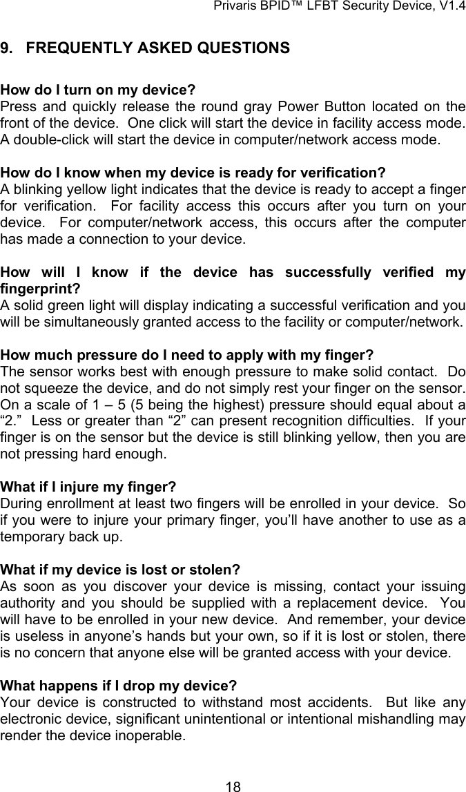 Privaris BPID&trade; LFBT Security Device, V1.4 9. FREQUENTLY ASKED QUESTIONS  How do I turn on my device? Press and quickly release the round gray Power Button located on the front of the device.  One click will start the device in facility access mode.  A double-click will start the device in computer/network access mode.  How do I know when my device is ready for verification? A blinking yellow light indicates that the device is ready to accept a finger for verification.  For facility access this occurs after you turn on your device.  For computer/network access, this occurs after the computer has made a connection to your device.  How will I know if the device has successfully verified my fingerprint? A solid green light will display indicating a successful verification and you will be simultaneously granted access to the facility or computer/network.  How much pressure do I need to apply with my finger? The sensor works best with enough pressure to make solid contact.  Do not squeeze the device, and do not simply rest your finger on the sensor.  On a scale of 1 &ndash; 5 (5 being the highest) pressure should equal about a &ldquo;2.&rdquo;  Less or greater than &ldquo;2&rdquo; can present recognition difficulties.  If your finger is on the sensor but the device is still blinking yellow, then you are not pressing hard enough.  What if I injure my finger?   During enrollment at least two fingers will be enrolled in your device.  So if you were to injure your primary finger, you&rsquo;ll have another to use as a temporary back up.  What if my device is lost or stolen? As soon as you discover your device is missing, contact your issuing authority and you should be supplied with a replacement device.  You will have to be enrolled in your new device.  And remember, your device is useless in anyone&rsquo;s hands but your own, so if it is lost or stolen, there is no concern that anyone else will be granted access with your device.   What happens if I drop my device? Your device is constructed to withstand most accidents.  But like any electronic device, significant unintentional or intentional mishandling may render the device inoperable.            18