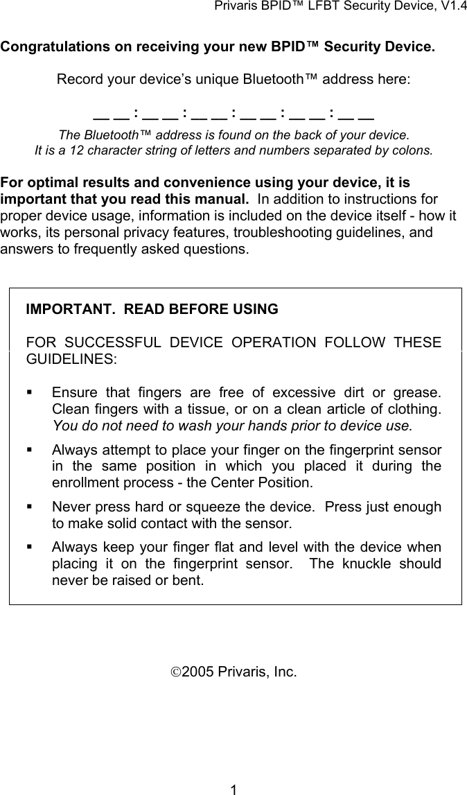 Privaris BPID&trade; LFBT Security Device, V1.4  Congratulations on receiving your new BPID&trade; Security Device.    Record your device&rsquo;s unique Bluetooth&trade; address here:  __ __ : __ __ : __ __ : __ __ : __ __ : __ __  The Bluetooth&trade; address is found on the back of your device.   It is a 12 character string of letters and numbers separated by colons.  For optimal results and convenience using your device, it is important that you read this manual.  In addition to instructions for proper device usage, information is included on the device itself - how it works, its personal privacy features, troubleshooting guidelines, and answers to frequently asked questions.  IMPORTANT.  READ BEFORE USING  FOR SUCCESSFUL DEVICE OPERATION FOLLOW THESE GUIDELINES:    Ensure that fingers are free of excessive dirt or grease.  Clean fingers with a tissue, or on a clean article of clothing.  You do not need to wash your hands prior to device use.   Always attempt to place your finger on the fingerprint sensor in the same position in which you placed it during the enrollment process - the Center Position.    Never press hard or squeeze the device.  Press just enough to make solid contact with the sensor.     Always keep your finger flat and level with the device when placing it on the fingerprint sensor.  The knuckle should never be raised or bent.    &copy;2005 Privaris, Inc.            1