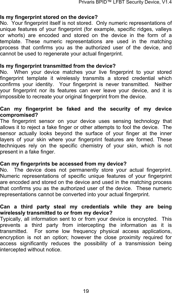 Privaris BPID&trade; LFBT Security Device, V1.4  Is my fingerprint stored on the device? No.  Your fingerprint itself is not stored.  Only numeric representations of unique features of your fingerprint (for example, specific ridges, valleys or whorls) are encoded and stored on the device in the form of a template. These numeric representations are used in the matching process that confirms you as the authorized user of the device, and cannot be used to regenerate your actual fingerprint.     Is my fingerprint transmitted from the device? No.  When your device matches your live fingerprint to your stored fingerprint template it wirelessly transmits a stored credential which confirms your identity.  Your fingerprint is never transmitted.  Neither your fingerprint nor its features can ever leave your device, and it is impossible to recreate your original fingerprint from the device.  Can my fingerprint be faked and the security of my device compromised? The fingerprint sensor on your device uses sensing technology that allows it to reject a fake finger or other attempts to fool the device.  The sensor actually looks beyond the surface of your finger at the inner layers of your skin where your fingerprint features are formed. These techniques rely on the specific chemistry of your skin, which is not present in a fake finger.   Can my fingerprints be accessed from my device? No.  The device does not permanently store your actual fingerprint.  Numeric representations of specific unique features of your fingerprint are encoded and stored on the device and used in the matching process that confirms you as the authorized user of the device.  These numeric representations cannot be converted into your actual fingerprint.   Can a third party steal my credentials while they are being wirelessly transmitted to or from my device? Typically, all information sent to or from your device is encrypted.  This prevents a third party from intercepting the information as it is transmitted.  For some low frequency physical access applications, encryption is not an option; however the close proximity required for access significantly reduces the possibility of a transmission being intercepted without notice.            19
