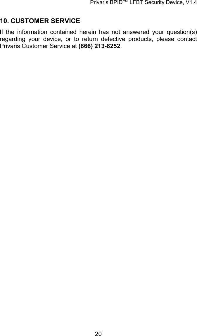 Privaris BPID&trade; LFBT Security Device, V1.4  10. CUSTOMER SERVICE If the information contained herein has not answered your question(s) regarding your device, or to return defective products, please contact Privaris Customer Service at (866) 213-8252.             20