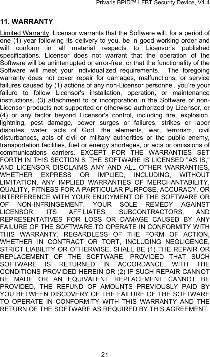 Privaris BPID&trade; LFBT Security Device, V1.4 11. WARRANTY  Limited Warranty. Licensor warrants that the Software will, for a period of one (1) year following its delivery to you, be in good working order and will conform in all material respects to Licensor's published specifications. Licensor does not warrant that the operation of the Software will be uninterrupted or error-free, or that the functionality of the Software will meet your individualized requirements.  The foregoing warranty does not cover repair for damages, malfunctions, or service failures caused by (1) actions of any non-Licensor personnel, you&rsquo;re your failure to follow Licensor's installation, operation, or maintenance instructions, (3) attachment to or incorporation in the Software of non-Licensor products not supported or otherwise authorized by Licensor, or (4) or any factor beyond Licensor's control, including fire, explosion, lightning, pest damage, power surges or failures, strikes or labor disputes, water, acts of God, the elements, war, terrorism, civil disturbances, acts of civil or military authorities or the public enemy, transportation facilities, fuel or energy shortages, or acts or omissions of communications carriers. EXCEPT FOR THE WARRANTIES SET FORTH IN THIS SECTION 6, THE SOFTWARE IS LICENSED "AS IS," AND LICENSOR DISCLAIMS ANY AND ALL OTHER WARRANTIES, WHETHER EXPRESS OR IMPLIED, INCLUDING, WITHOUT LIMITATION, ANY IMPLIED WARRANTIES OF MERCHANTABILITY, QUALITY, FITNESS FOR A PARTICULAR PURPOSE, ACCURACY, OR INTERFERENCE WITH YOUR ENJOYMENT OF THE SOFTWARE OR OF NON-INFRINGEMENT. YOUR SOLE REMEDY AGAINST LICENSOR, ITS AFFILIATES, SUBCONTRACTORS, AND REPRESENTATIVES FOR LOSS OR DAMAGE CAUSED BY ANY FAILURE OF THE SOFTWARE TO OPERATE IN CONFORMITY WITH THIS WARRANTY, REGARDLESS OF THE FORM OF ACTION, WHETHER IN CONTRACT OR TORT, INCLUDING NEGLIGENCE, STRICT LIABILITY OR OTHERWISE, SHALL BE (1) THE REPAIR OR REPLACEMENT OF THE SOFTWARE, PROVIDED THAT SUCH SOFTWARE IS RETURNED IN ACCORDANCE WITH THE CONDITIONS PROVIDED HEREIN OR (2) IF SUCH REPAIR CANNOT BE MADE OR AN EQUIVALENT REPLACEMENT CANNOT BE PROVIDED, THE REFUND OF AMOUNTS PREVIOUSLY PAID BY YOU BETWEEN DISCOVERY OF THE FAILURE OF THE SOFTWARE TO OPERATE IN CONFORMITY WITH THIS WARRANTY AND THE RETURN OF THE SOFTWARE AS REQUIRED BY THIS AGREEMENT.             21