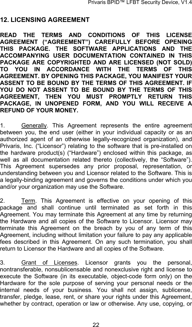 Privaris BPID&trade; LFBT Security Device, V1.4 12. LICENSING AGREEMENT READ THE TERMS AND CONDITIONS OF THIS LICENSE AGREEMENT (&ldquo;AGREEMENT&rdquo;) CAREFULLY BEFORE OPENING THIS PACKAGE. THE SOFTWARE APPLICATIONS AND THE ACCOMPANYING USER DOCUMENTATION CONTAINED IN THIS PACKAGE ARE COPYRIGHTED AND ARE LICENSED (NOT SOLD) TO YOU IN ACCORDANCE WITH THE TERMS OF THIS AGREEMENT. BY OPENING THIS PACKAGE, YOU MANIFEST YOUR ASSENT TO BE BOUND BY THE TERMS OF THIS AGREEMENT. IF YOU DO NOT ASSENT TO BE BOUND BY THE TERMS OF THIS AGREEMENT, THEN YOU MUST PROMPTLY RETURN THIS PACKAGE, IN UNOPENED FORM, AND YOU WILL RECEIVE A REFUND OF YOUR MONEY.  1. Generally. This Agreement represents the entire agreement between you, the end user (either in your individual capacity or as an authorized agent of an otherwise legally-recognized organization), and Privaris, Inc. (&ldquo;Licensor&rdquo;) relating to the software that is pre-installed on the hardware product(s) (&ldquo;Hardware&rdquo;) enclosed within this package, as well as all documentation related thereto (collectively, the &ldquo;Software&rdquo;). This Agreement supersedes any prior proposal, representation, or understanding between you and Licensor related to the Software. This is a legally-binding agreement and governs the conditions under which you and/or your organization may use the Software. 2. Term. This Agreement is effective on your opening of this package and shall continue until terminated as set forth in this Agreement. You may terminate this Agreement at any time by returning the Hardware and all copies of the Software to Licensor. Licensor may terminate this Agreement on the breach by you of any term of this Agreement, including without limitation your failure to pay any applicable fees described in this Agreement. On any such termination, you shall return to Licensor the Hardware and all copies of the Software. 3.  Grant of Licenses. Licensor grants you the personal, nontransferable, nonsublicensable and nonexclusive right and license to execute the Software (in its executable, object-code form only) on the Hardware for the sole purpose of serving your personal needs or the internal needs of your business. You shall not assign, sublicense, transfer, pledge, lease, rent, or share your rights under this Agreement, whether by contract, operation or law or otherwise. Any use, copying, or            22