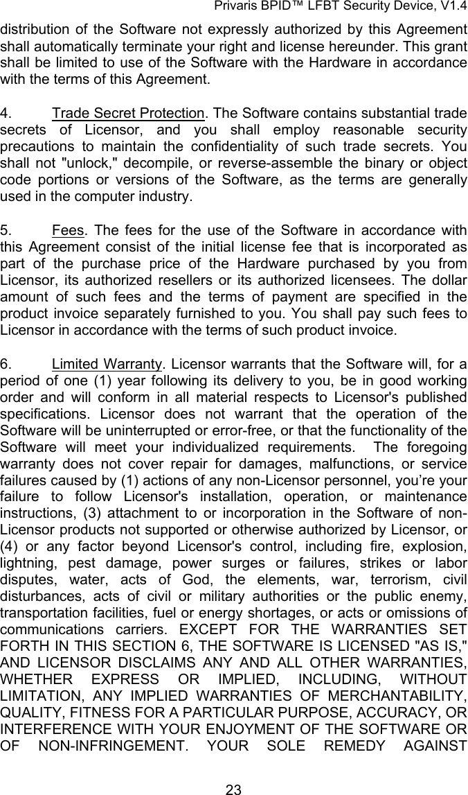 Privaris BPID&trade; LFBT Security Device, V1.4 distribution of the Software not expressly authorized by this Agreement shall automatically terminate your right and license hereunder. This grant shall be limited to use of the Software with the Hardware in accordance with the terms of this Agreement. 4. Trade Secret Protection. The Software contains substantial trade secrets of Licensor, and you shall employ reasonable security precautions to maintain the confidentiality of such trade secrets. You shall not "unlock," decompile, or reverse-assemble the binary or object code portions or versions of the Software, as the terms are generally used in the computer industry. 5. Fees. The fees for the use of the Software in accordance with this Agreement consist of the initial license fee that is incorporated as part of the purchase price of the Hardware purchased by you from Licensor, its authorized resellers or its authorized licensees. The dollar amount of such fees and the terms of payment are specified in the product invoice separately furnished to you. You shall pay such fees to Licensor in accordance with the terms of such product invoice. 6. Limited Warranty. Licensor warrants that the Software will, for a period of one (1) year following its delivery to you, be in good working order and will conform in all material respects to Licensor's published specifications. Licensor does not warrant that the operation of the Software will be uninterrupted or error-free, or that the functionality of the Software will meet your individualized requirements.  The foregoing warranty does not cover repair for damages, malfunctions, or service failures caused by (1) actions of any non-Licensor personnel, you&rsquo;re your failure to follow Licensor's installation, operation, or maintenance instructions, (3) attachment to or incorporation in the Software of non-Licensor products not supported or otherwise authorized by Licensor, or (4) or any factor beyond Licensor's control, including fire, explosion, lightning, pest damage, power surges or failures, strikes or labor disputes, water, acts of God, the elements, war, terrorism, civil disturbances, acts of civil or military authorities or the public enemy, transportation facilities, fuel or energy shortages, or acts or omissions of communications carriers. EXCEPT FOR THE WARRANTIES SET FORTH IN THIS SECTION 6, THE SOFTWARE IS LICENSED "AS IS," AND LICENSOR DISCLAIMS ANY AND ALL OTHER WARRANTIES, WHETHER EXPRESS OR IMPLIED, INCLUDING, WITHOUT LIMITATION, ANY IMPLIED WARRANTIES OF MERCHANTABILITY, QUALITY, FITNESS FOR A PARTICULAR PURPOSE, ACCURACY, OR INTERFERENCE WITH YOUR ENJOYMENT OF THE SOFTWARE OR OF NON-INFRINGEMENT. YOUR SOLE REMEDY AGAINST            23
