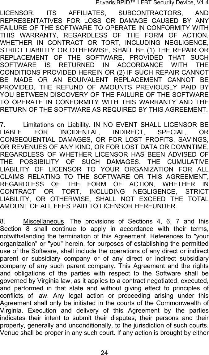 Privaris BPID&trade; LFBT Security Device, V1.4 LICENSOR, ITS AFFILIATES, SUBCONTRACTORS, AND REPRESENTATIVES FOR LOSS OR DAMAGE CAUSED BY ANY FAILURE OF THE SOFTWARE TO OPERATE IN CONFORMITY WITH THIS WARRANTY, REGARDLESS OF THE FORM OF ACTION, WHETHER IN CONTRACT OR TORT, INCLUDING NEGLIGENCE, STRICT LIABILITY OR OTHERWISE, SHALL BE (1) THE REPAIR OR REPLACEMENT OF THE SOFTWARE, PROVIDED THAT SUCH SOFTWARE IS RETURNED IN ACCORDANCE WITH THE CONDITIONS PROVIDED HEREIN OR (2) IF SUCH REPAIR CANNOT BE MADE OR AN EQUIVALENT REPLACEMENT CANNOT BE PROVIDED, THE REFUND OF AMOUNTS PREVIOUSLY PAID BY YOU BETWEEN DISCOVERY OF THE FAILURE OF THE SOFTWARE TO OPERATE IN CONFORMITY WITH THIS WARRANTY AND THE RETURN OF THE SOFTWARE AS REQUIRED BY THIS AGREEMENT.  7. Limitations on Liability. IN NO EVENT SHALL LICENSOR BE LIABLE FOR INCIDENTAL, INDIRECT, SPECIAL, OR CONSEQUENTIAL DAMAGES, OR FOR LOST PROFITS, SAVINGS, OR REVENUES OF ANY KIND, OR FOR LOST DATA OR DOWNTIME, REGARDLESS OF WHETHER LICENSOR HAS BEEN ADVISED OF THE POSSIBILITY OF SUCH DAMAGES. THE CUMULATIVE LIABILITY OF LICENSOR TO YOUR ORGANIZATION FOR ALL CLAIMS RELATING TO THE SOFTWARE OR THIS AGREEMENT, REGARDLESS OF THE FORM OF ACTION, WHETHER IN CONTRACT OR TORT, INCLUDING NEGLIGENCE, STRICT LIABILITY, OR OTHERWISE, SHALL NOT EXCEED THE TOTAL AMOUNT OF ALL FEES PAID TO LICENSOR HEREUNDER. 8. Miscellaneous. The provisions of Sections 4,  6,  7 and this Section  8 shall continue to apply in accordance with their terms, notwithstanding the termination of this Agreement. References to "your organization" or "you" herein, for purposes of establishing the permitted use of the Software, shall include the operations of any direct or indirect parent or subsidiary company or of any direct or indirect subsidiary company of any such parent company. This Agreement and the rights and obligations of the parties with respect to the Software shall be governed by Virginia law, as it applies to a contract negotiated, executed, and performed in that state and without giving effect to principles of conflicts of law. Any legal action or proceeding arising under this Agreement shall only be initiated in the courts of the Commonwealth of Virginia. Execution and delivery of this Agreement by the parties indicates their intent to submit their disputes, their persons and their property, generally and unconditionally, to the jurisdiction of such courts. Venue shall be proper in any such court. If any action is brought by either            24