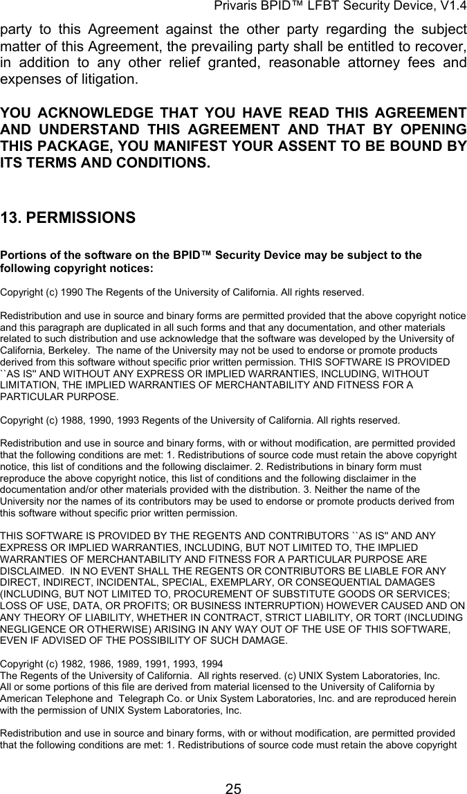 Privaris BPID&trade; LFBT Security Device, V1.4 party to this Agreement against the other party regarding the subject matter of this Agreement, the prevailing party shall be entitled to recover, in addition to any other relief granted, reasonable attorney fees and expenses of litigation. YOU ACKNOWLEDGE THAT YOU HAVE READ THIS AGREEMENT AND UNDERSTAND THIS AGREEMENT AND THAT BY OPENING THIS PACKAGE, YOU MANIFEST YOUR ASSENT TO BE BOUND BY ITS TERMS AND CONDITIONS.   13. PERMISSIONS  Portions of the software on the BPID&trade; Security Device may be subject to the following copyright notices:  Copyright (c) 1990 The Regents of the University of California. All rights reserved.  Redistribution and use in source and binary forms are permitted provided that the above copyright notice and this paragraph are duplicated in all such forms and that any documentation, and other materials related to such distribution and use acknowledge that the software was developed by the University of California, Berkeley.  The name of the University may not be used to endorse or promote products derived from this software without specific prior written permission. THIS SOFTWARE IS PROVIDED ``AS IS'' AND WITHOUT ANY EXPRESS OR IMPLIED WARRANTIES, INCLUDING, WITHOUT LIMITATION, THE IMPLIED WARRANTIES OF MERCHANTABILITY AND FITNESS FOR A PARTICULAR PURPOSE.  Copyright (c) 1988, 1990, 1993 Regents of the University of California. All rights reserved.                                                                                                                        Redistribution and use in source and binary forms, with or without modification, are permitted provided that the following conditions are met: 1. Redistributions of source code must retain the above copyright notice, this list of conditions and the following disclaimer. 2. Redistributions in binary form must reproduce the above copyright notice, this list of conditions and the following disclaimer in the documentation and/or other materials provided with the distribution. 3. Neither the name of the University nor the names of its contributors may be used to endorse or promote products derived from this software without specific prior written permission.                                                                                                                        THIS SOFTWARE IS PROVIDED BY THE REGENTS AND CONTRIBUTORS ``AS IS'' AND ANY EXPRESS OR IMPLIED WARRANTIES, INCLUDING, BUT NOT LIMITED TO, THE IMPLIED WARRANTIES OF MERCHANTABILITY AND FITNESS FOR A PARTICULAR PURPOSE ARE DISCLAIMED.  IN NO EVENT SHALL THE REGENTS OR CONTRIBUTORS BE LIABLE FOR ANY DIRECT, INDIRECT, INCIDENTAL, SPECIAL, EXEMPLARY, OR CONSEQUENTIAL DAMAGES (INCLUDING, BUT NOT LIMITED TO, PROCUREMENT OF SUBSTITUTE GOODS OR SERVICES; LOSS OF USE, DATA, OR PROFITS; OR BUSINESS INTERRUPTION) HOWEVER CAUSED AND ON ANY THEORY OF LIABILITY, WHETHER IN CONTRACT, STRICT LIABILITY, OR TORT (INCLUDING NEGLIGENCE OR OTHERWISE) ARISING IN ANY WAY OUT OF THE USE OF THIS SOFTWARE, EVEN IF ADVISED OF THE POSSIBILITY OF SUCH DAMAGE.  Copyright (c) 1982, 1986, 1989, 1991, 1993, 1994  The Regents of the University of California.  All rights reserved. (c) UNIX System Laboratories, Inc. All or some portions of this file are derived from material licensed to the University of California by American Telephone and  Telegraph Co. or Unix System Laboratories, Inc. and are reproduced herein with the permission of UNIX System Laboratories, Inc.                                                                                                                        Redistribution and use in source and binary forms, with or without modification, are permitted provided that the following conditions are met: 1. Redistributions of source code must retain the above copyright            25