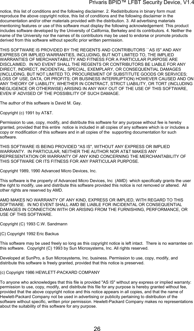 Privaris BPID&trade; LFBT Security Device, V1.4 notice, this list of conditions and the following disclaimer. 2. Redistributions in binary form must reproduce the above copyright notice, this list of conditions and the following disclaimer in the documentation and/or other materials provided with the distribution. 3. All advertising materials mentioning features or use of this software must display the following acknowledgement: This product includes software developed by the University of California, Berkeley and its contributors. 4. Neither the name of the University nor the names of its contributors may be used to endorse or promote products derived from this software without specific prior written permission.                                                                                                                        THIS SOFTWARE IS PROVIDED BY THE REGENTS AND CONTRIBUTORS ``AS IS'' AND ANY EXPRESS OR IMPLIED WARRANTIES, INCLUDING, BUT NOT LIMITED TO, THE IMPLIED WARRANTIES OF MERCHANTABILITY AND FITNESS FOR A PARTICULAR PURPOSE ARE DISCLAIMED.  IN NO EVENT SHALL THE REGENTS OR CONTRIBUTORS BE LIABLE FOR ANY DIRECT, INDIRECT, INCIDENTAL, SPECIAL, EXEMPLARY, OR CONSEQUENTIAL DAMAGES (INCLUDING, BUT NOT LIMITED TO, PROCUREMENT OF SUBSTITUTE GOODS OR SERVICES; LOSS OF USE, DATA, OR PROFITS; OR BUSINESS INTERRUPTION) HOWEVER CAUSED AND ON ANY THEORY OF LIABILITY, WHETHER IN CONTRACT, STRICT LIABILITY, OR TORT (INCLUDING NEGLIGENCE OR OTHERWISE) ARISING IN ANY WAY OUT OF THE USE OF THIS SOFTWARE, EVEN IF ADVISED OF THE POSSIBILITY OF SUCH DAMAGE.  The author of this software is David M. Gay.                                                                                                                        Copyright (c) 1991 by AT&amp;T.                                                                                                                        Permission to use, copy, modify, and distribute this software for any purpose without fee is hereby granted, provided that this entire  notice is included in all copies of any software which is or includes a copy or modification of this software and in all copies of the  supporting documentation for such software.                                                                                                                        THIS SOFTWARE IS BEING PROVIDED "AS IS", WITHOUT ANY EXPRESS OR IMPLIED WARRANTY.  IN PARTICULAR, NEITHER THE AUTHOR NOR AT&amp;T MAKES ANY REPRESENTATION OR WARRANTY OF ANY KIND CONCERNING THE MERCHANTABILITY OF THIS SOFTWARE OR ITS FITNESS FOR ANY PARTICULAR PURPOSE.  Copyright 1989, 1990 Advanced Micro Devices, Inc.                                                                                                                        This software is the property of Advanced Micro Devices, Inc  (AMD)  which specifically grants the user the right to modify, use and distribute this software provided this notice is not removed or altered.  All other rights are reserved by AMD.                                                                                                                        AMD MAKES NO WARRANTY OF ANY KIND, EXPRESS OR IMPLIED, WITH REGARD TO THIS SOFTWARE.  IN NO EVENT SHALL AMD BE LIABLE FOR INCIDENTAL OR CONSEQUENTIAL DAMAGES IN CONNECTION WITH OR ARISING FROM THE FURNISHING, PERFORMANCE, OR USE OF THIS SOFTWARE.  Copyright (C) 1993 C.W. Sandmann  (C) Copyright 1992 Eric Backus                                                                                                                        This software may be used freely so long as this copyright notice is left intact.  There is no warrantee on this software.  Copyright (C) 1993 by Sun Microsystems, Inc. All rights reserved.                                                                                                                        Developed at SunPro, a Sun Microsystems, Inc. business. Permission to use, copy, modify, and distribute this software is freely granted, provided that this notice is preserved.  (c) Copyright 1986 HEWLETT-PACKARD COMPANY                                                                                                                        To anyone who acknowledges that this file is provided "AS IS" without any express or implied warranty: permission to use, copy, modify, and distribute this file for any purpose is hereby granted without fee, provided that the above copyright notice and this notice appears in all copies, and that the name of Hewlett-Packard Company not be used in advertising or publicity pertaining to distribution of the software without specific, written prior permission. Hewlett-Packard Company makes no representations about the suitability of this software for any purpose.             26