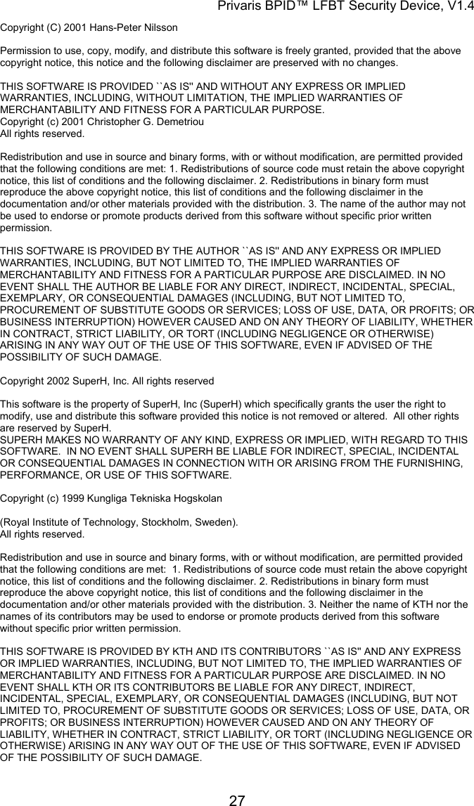 Privaris BPID&trade; LFBT Security Device, V1.4 Copyright (C) 2001 Hans-Peter Nilsson                                                                                                                        Permission to use, copy, modify, and distribute this software is freely granted, provided that the above copyright notice, this notice and the following disclaimer are preserved with no changes.                                                                                                                        THIS SOFTWARE IS PROVIDED ``AS IS'' AND WITHOUT ANY EXPRESS OR IMPLIED WARRANTIES, INCLUDING, WITHOUT LIMITATION, THE IMPLIED WARRANTIES OF MERCHANTABILITY AND FITNESS FOR A PARTICULAR PURPOSE. Copyright (c) 2001 Christopher G. Demetriou All rights reserved.                                                                                                                        Redistribution and use in source and binary forms, with or without modification, are permitted provided that the following conditions are met: 1. Redistributions of source code must retain the above copyright notice, this list of conditions and the following disclaimer. 2. Redistributions in binary form must reproduce the above copyright notice, this list of conditions and the following disclaimer in the documentation and/or other materials provided with the distribution. 3. The name of the author may not be used to endorse or promote products derived from this software without specific prior written permission.                                                                                                                        THIS SOFTWARE IS PROVIDED BY THE AUTHOR ``AS IS'' AND ANY EXPRESS OR IMPLIED WARRANTIES, INCLUDING, BUT NOT LIMITED TO, THE IMPLIED WARRANTIES OF MERCHANTABILITY AND FITNESS FOR A PARTICULAR PURPOSE ARE DISCLAIMED. IN NO EVENT SHALL THE AUTHOR BE LIABLE FOR ANY DIRECT, INDIRECT, INCIDENTAL, SPECIAL, EXEMPLARY, OR CONSEQUENTIAL DAMAGES (INCLUDING, BUT NOT LIMITED TO, PROCUREMENT OF SUBSTITUTE GOODS OR SERVICES; LOSS OF USE, DATA, OR PROFITS; OR BUSINESS INTERRUPTION) HOWEVER CAUSED AND ON ANY THEORY OF LIABILITY, WHETHER IN CONTRACT, STRICT LIABILITY, OR TORT (INCLUDING NEGLIGENCE OR OTHERWISE) ARISING IN ANY WAY OUT OF THE USE OF THIS SOFTWARE, EVEN IF ADVISED OF THE POSSIBILITY OF SUCH DAMAGE.  Copyright 2002 SuperH, Inc. All rights reserved                                                                                                                        This software is the property of SuperH, Inc (SuperH) which specifically grants the user the right to modify, use and distribute this software provided this notice is not removed or altered.  All other rights are reserved by SuperH.                                                                                                                        SUPERH MAKES NO WARRANTY OF ANY KIND, EXPRESS OR IMPLIED, WITH REGARD TO THIS SOFTWARE.  IN NO EVENT SHALL SUPERH BE LIABLE FOR INDIRECT, SPECIAL, INCIDENTAL OR CONSEQUENTIAL DAMAGES IN CONNECTION WITH OR ARISING FROM THE FURNISHING, PERFORMANCE, OR USE OF THIS SOFTWARE.  Copyright (c) 1999 Kungliga Tekniska Hogskolan  (Royal Institute of Technology, Stockholm, Sweden). All rights reserved.                                                                                                                        Redistribution and use in source and binary forms, with or without modification, are permitted provided that the following conditions are met:  1. Redistributions of source code must retain the above copyright notice, this list of conditions and the following disclaimer. 2. Redistributions in binary form must reproduce the above copyright notice, this list of conditions and the following disclaimer in the documentation and/or other materials provided with the distribution. 3. Neither the name of KTH nor the names of its contributors may be used to endorse or promote products derived from this software without specific prior written permission.                                                                                                                        THIS SOFTWARE IS PROVIDED BY KTH AND ITS CONTRIBUTORS ``AS IS'' AND ANY EXPRESS OR IMPLIED WARRANTIES, INCLUDING, BUT NOT LIMITED TO, THE IMPLIED WARRANTIES OF MERCHANTABILITY AND FITNESS FOR A PARTICULAR PURPOSE ARE DISCLAIMED. IN NO EVENT SHALL KTH OR ITS CONTRIBUTORS BE LIABLE FOR ANY DIRECT, INDIRECT, INCIDENTAL, SPECIAL, EXEMPLARY, OR CONSEQUENTIAL DAMAGES (INCLUDING, BUT NOT LIMITED TO, PROCUREMENT OF SUBSTITUTE GOODS OR SERVICES; LOSS OF USE, DATA, OR PROFITS; OR BUSINESS INTERRUPTION) HOWEVER CAUSED AND ON ANY THEORY OF LIABILITY, WHETHER IN CONTRACT, STRICT LIABILITY, OR TORT (INCLUDING NEGLIGENCE OR OTHERWISE) ARISING IN ANY WAY OUT OF THE USE OF THIS SOFTWARE, EVEN IF ADVISED OF THE POSSIBILITY OF SUCH DAMAGE.            27