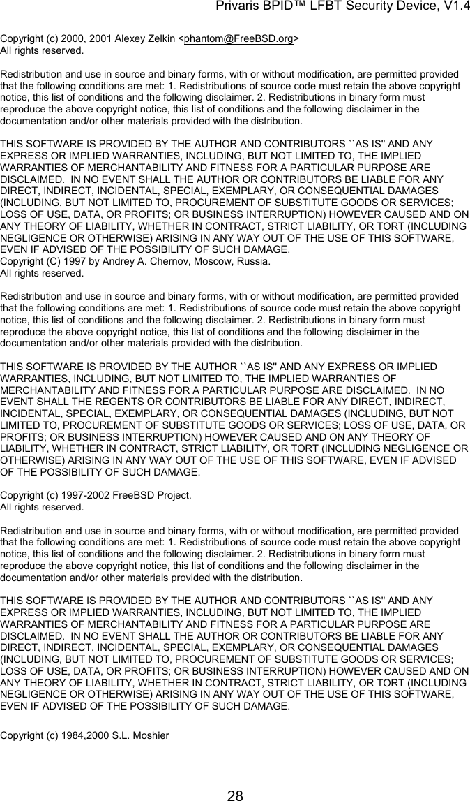 Privaris BPID&trade; LFBT Security Device, V1.4  Copyright (c) 2000, 2001 Alexey Zelkin <phantom@FreeBSD.org> All rights reserved.                                                                                                                        Redistribution and use in source and binary forms, with or without modification, are permitted provided that the following conditions are met: 1. Redistributions of source code must retain the above copyright notice, this list of conditions and the following disclaimer. 2. Redistributions in binary form must reproduce the above copyright notice, this list of conditions and the following disclaimer in the documentation and/or other materials provided with the distribution.                                                                                                                        THIS SOFTWARE IS PROVIDED BY THE AUTHOR AND CONTRIBUTORS ``AS IS'' AND ANY EXPRESS OR IMPLIED WARRANTIES, INCLUDING, BUT NOT LIMITED TO, THE IMPLIED WARRANTIES OF MERCHANTABILITY AND FITNESS FOR A PARTICULAR PURPOSE ARE DISCLAIMED.  IN NO EVENT SHALL THE AUTHOR OR CONTRIBUTORS BE LIABLE FOR ANY DIRECT, INDIRECT, INCIDENTAL, SPECIAL, EXEMPLARY, OR CONSEQUENTIAL DAMAGES (INCLUDING, BUT NOT LIMITED TO, PROCUREMENT OF SUBSTITUTE GOODS OR SERVICES; LOSS OF USE, DATA, OR PROFITS; OR BUSINESS INTERRUPTION) HOWEVER CAUSED AND ON ANY THEORY OF LIABILITY, WHETHER IN CONTRACT, STRICT LIABILITY, OR TORT (INCLUDING NEGLIGENCE OR OTHERWISE) ARISING IN ANY WAY OUT OF THE USE OF THIS SOFTWARE, EVEN IF ADVISED OF THE POSSIBILITY OF SUCH DAMAGE. Copyright (C) 1997 by Andrey A. Chernov, Moscow, Russia. All rights reserved.                                                                                                                        Redistribution and use in source and binary forms, with or without modification, are permitted provided that the following conditions are met: 1. Redistributions of source code must retain the above copyright notice, this list of conditions and the following disclaimer. 2. Redistributions in binary form must reproduce the above copyright notice, this list of conditions and the following disclaimer in the documentation and/or other materials provided with the distribution.                                                                                                                        THIS SOFTWARE IS PROVIDED BY THE AUTHOR ``AS IS'' AND ANY EXPRESS OR IMPLIED WARRANTIES, INCLUDING, BUT NOT LIMITED TO, THE IMPLIED WARRANTIES OF MERCHANTABILITY AND FITNESS FOR A PARTICULAR PURPOSE ARE DISCLAIMED.  IN NO EVENT SHALL THE REGENTS OR CONTRIBUTORS BE LIABLE FOR ANY DIRECT, INDIRECT, INCIDENTAL, SPECIAL, EXEMPLARY, OR CONSEQUENTIAL DAMAGES (INCLUDING, BUT NOT LIMITED TO, PROCUREMENT OF SUBSTITUTE GOODS OR SERVICES; LOSS OF USE, DATA, OR PROFITS; OR BUSINESS INTERRUPTION) HOWEVER CAUSED AND ON ANY THEORY OF LIABILITY, WHETHER IN CONTRACT, STRICT LIABILITY, OR TORT (INCLUDING NEGLIGENCE OR OTHERWISE) ARISING IN ANY WAY OUT OF THE USE OF THIS SOFTWARE, EVEN IF ADVISED OF THE POSSIBILITY OF SUCH DAMAGE.  Copyright (c) 1997-2002 FreeBSD Project. All rights reserved.                                                                                                                        Redistribution and use in source and binary forms, with or without modification, are permitted provided that the following conditions are met: 1. Redistributions of source code must retain the above copyright notice, this list of conditions and the following disclaimer. 2. Redistributions in binary form must reproduce the above copyright notice, this list of conditions and the following disclaimer in the documentation and/or other materials provided with the distribution.                                                                                                                        THIS SOFTWARE IS PROVIDED BY THE AUTHOR AND CONTRIBUTORS ``AS IS'' AND ANY EXPRESS OR IMPLIED WARRANTIES, INCLUDING, BUT NOT LIMITED TO, THE IMPLIED WARRANTIES OF MERCHANTABILITY AND FITNESS FOR A PARTICULAR PURPOSE ARE DISCLAIMED.  IN NO EVENT SHALL THE AUTHOR OR CONTRIBUTORS BE LIABLE FOR ANY DIRECT, INDIRECT, INCIDENTAL, SPECIAL, EXEMPLARY, OR CONSEQUENTIAL DAMAGES (INCLUDING, BUT NOT LIMITED TO, PROCUREMENT OF SUBSTITUTE GOODS OR SERVICES; LOSS OF USE, DATA, OR PROFITS; OR BUSINESS INTERRUPTION) HOWEVER CAUSED AND ON ANY THEORY OF LIABILITY, WHETHER IN CONTRACT, STRICT LIABILITY, OR TORT (INCLUDING NEGLIGENCE OR OTHERWISE) ARISING IN ANY WAY OUT OF THE USE OF THIS SOFTWARE, EVEN IF ADVISED OF THE POSSIBILITY OF SUCH DAMAGE. Copyright (c) 1984,2000 S.L. Moshier                                                                                                                                   28