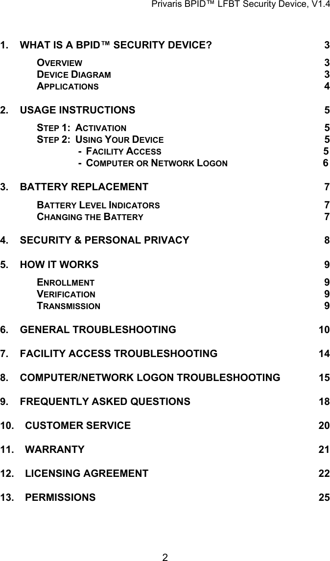 Privaris BPID&trade; LFBT Security Device, V1.4  1. WHAT IS A BPID&trade; SECURITY DEVICE? 3 OVERVIEW 3 DEVICE DIAGRAM 3 APPLICATIONS 4 2. USAGE INSTRUCTIONS 5 STEP 1:  ACTIVATION 5 STEP 2:  USING YOUR DEVICE 5    -  FACILITY ACCESS                  5               -  COMPUTER OR NETWORK LOGON                              6           3. BATTERY REPLACEMENT 7 BATTERY LEVEL INDICATORS 7 CHANGING THE BATTERY 7 4. SECURITY &amp; PERSONAL PRIVACY 8 5. HOW IT WORKS 9 ENROLLMENT 9 TVERIFICATION 9 TRANSMISSION 9 6. GENERAL TROUBLESHOOTING 10 7. FACILITY ACCESS TROUBLESHOOTING 14 8. COMPUTER/NETWORK LOGON TROUBLESHOOTING 15 9. FREQUENTLY ASKED QUESTIONS 18 10. CUSTOMER SERVICE 20 11. WARRANTY 21 12. LICENSING AGREEMENT 22 13. PERMISSIONS 25             2