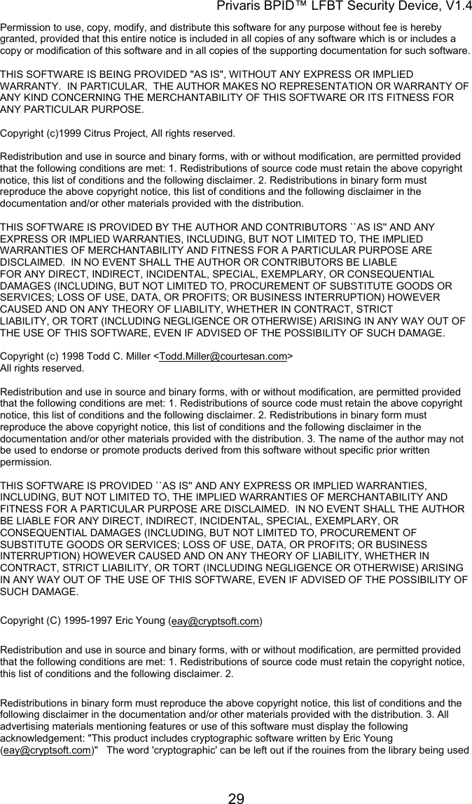 Privaris BPID&trade; LFBT Security Device, V1.4 Permission to use, copy, modify, and distribute this software for any purpose without fee is hereby granted, provided that this entire notice is included in all copies of any software which is or includes a copy or modification of this software and in all copies of the supporting documentation for such software.                                                                                                                        THIS SOFTWARE IS BEING PROVIDED "AS IS", WITHOUT ANY EXPRESS OR IMPLIED WARRANTY.  IN PARTICULAR,  THE AUTHOR MAKES NO REPRESENTATION OR WARRANTY OF ANY KIND CONCERNING THE MERCHANTABILITY OF THIS SOFTWARE OR ITS FITNESS FOR ANY PARTICULAR PURPOSE.                                                                                                                      Copyright (c)1999 Citrus Project, All rights reserved.                                                                                                                        Redistribution and use in source and binary forms, with or without modification, are permitted provided that the following conditions are met: 1. Redistributions of source code must retain the above copyright notice, this list of conditions and the following disclaimer. 2. Redistributions in binary form must reproduce the above copyright notice, this list of conditions and the following disclaimer in the documentation and/or other materials provided with the distribution.                                                                                                                        THIS SOFTWARE IS PROVIDED BY THE AUTHOR AND CONTRIBUTORS ``AS IS'' AND ANY EXPRESS OR IMPLIED WARRANTIES, INCLUDING, BUT NOT LIMITED TO, THE IMPLIED WARRANTIES OF MERCHANTABILITY AND FITNESS FOR A PARTICULAR PURPOSE ARE DISCLAIMED.  IN NO EVENT SHALL THE AUTHOR OR CONTRIBUTORS BE LIABLE FOR ANY DIRECT, INDIRECT, INCIDENTAL, SPECIAL, EXEMPLARY, OR CONSEQUENTIAL DAMAGES (INCLUDING, BUT NOT LIMITED TO, PROCUREMENT OF SUBSTITUTE GOODS OR SERVICES; LOSS OF USE, DATA, OR PROFITS; OR BUSINESS INTERRUPTION) HOWEVER CAUSED AND ON ANY THEORY OF LIABILITY, WHETHER IN CONTRACT, STRICT LIABILITY, OR TORT (INCLUDING NEGLIGENCE OR OTHERWISE) ARISING IN ANY WAY OUT OF THE USE OF THIS SOFTWARE, EVEN IF ADVISED OF THE POSSIBILITY OF SUCH DAMAGE.  Copyright (c) 1998 Todd C. Miller <Todd.Miller@courtesan.com> All rights reserved.                                                                                                                        Redistribution and use in source and binary forms, with or without modification, are permitted provided that the following conditions are met: 1. Redistributions of source code must retain the above copyright notice, this list of conditions and the following disclaimer. 2. Redistributions in binary form must reproduce the above copyright notice, this list of conditions and the following disclaimer in the documentation and/or other materials provided with the distribution. 3. The name of the author may not be used to endorse or promote products derived from this software without specific prior written permission.                                                                                                                        THIS SOFTWARE IS PROVIDED ``AS IS'' AND ANY EXPRESS OR IMPLIED WARRANTIES, INCLUDING, BUT NOT LIMITED TO, THE IMPLIED WARRANTIES OF MERCHANTABILITY AND FITNESS FOR A PARTICULAR PURPOSE ARE DISCLAIMED.  IN NO EVENT SHALL THE AUTHOR BE LIABLE FOR ANY DIRECT, INDIRECT, INCIDENTAL, SPECIAL, EXEMPLARY, OR CONSEQUENTIAL DAMAGES (INCLUDING, BUT NOT LIMITED TO, PROCUREMENT OF SUBSTITUTE GOODS OR SERVICES; LOSS OF USE, DATA, OR PROFITS; OR BUSINESS INTERRUPTION) HOWEVER CAUSED AND ON ANY THEORY OF LIABILITY, WHETHER IN CONTRACT, STRICT LIABILITY, OR TORT (INCLUDING NEGLIGENCE OR OTHERWISE) ARISING IN ANY WAY OUT OF THE USE OF THIS SOFTWARE, EVEN IF ADVISED OF THE POSSIBILITY OF SUCH DAMAGE.  Copyright (C) 1995-1997 Eric Young (eay@cryptsoft.com) Redistribution and use in source and binary forms, with or without modification, are permitted provided that the following conditions are met: 1. Redistributions of source code must retain the copyright notice, this list of conditions and the following disclaimer. 2.  Redistributions in binary form must reproduce the above copyright notice, this list of conditions and the following disclaimer in the documentation and/or other materials provided with the distribution. 3. All advertising materials mentioning features or use of this software must display the following acknowledgement: "This product includes cryptographic software written by Eric Young (eay@cryptsoft.com)"   The word 'cryptographic' can be left out if the rouines from the library being used            29