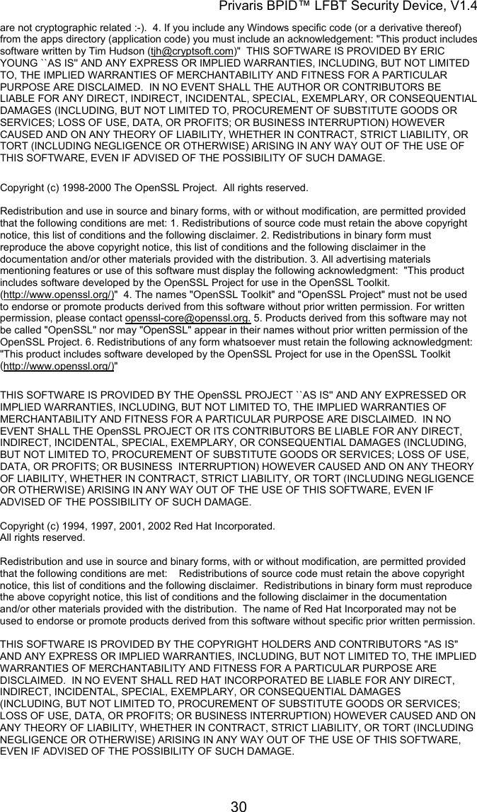 Privaris BPID&trade; LFBT Security Device, V1.4 are not cryptographic related :-).  4. If you include any Windows specific code (or a derivative thereof) from the apps directory (application code) you must include an acknowledgement: "This product includes software written by Tim Hudson (tjh@cryptsoft.com)"  THIS SOFTWARE IS PROVIDED BY ERIC YOUNG ``AS IS'' AND ANY EXPRESS OR IMPLIED WARRANTIES, INCLUDING, BUT NOT LIMITED TO, THE IMPLIED WARRANTIES OF MERCHANTABILITY AND FITNESS FOR A PARTICULAR PURPOSE ARE DISCLAIMED.  IN NO EVENT SHALL THE AUTHOR OR CONTRIBUTORS BE LIABLE FOR ANY DIRECT, INDIRECT, INCIDENTAL, SPECIAL, EXEMPLARY, OR CONSEQUENTIAL DAMAGES (INCLUDING, BUT NOT LIMITED TO, PROCUREMENT OF SUBSTITUTE GOODS OR SERVICES; LOSS OF USE, DATA, OR PROFITS; OR BUSINESS INTERRUPTION) HOWEVER CAUSED AND ON ANY THEORY OF LIABILITY, WHETHER IN CONTRACT, STRICT LIABILITY, OR TORT (INCLUDING NEGLIGENCE OR OTHERWISE) ARISING IN ANY WAY OUT OF THE USE OF THIS SOFTWARE, EVEN IF ADVISED OF THE POSSIBILITY OF SUCH DAMAGE.  Copyright (c) 1998-2000 The OpenSSL Project.  All rights reserved.  Redistribution and use in source and binary forms, with or without modification, are permitted provided that the following conditions are met: 1. Redistributions of source code must retain the above copyright notice, this list of conditions and the following disclaimer. 2. Redistributions in binary form must reproduce the above copyright notice, this list of conditions and the following disclaimer in the documentation and/or other materials provided with the distribution. 3. All advertising materials mentioning features or use of this software must display the following acknowledgment:  "This product includes software developed by the OpenSSL Project for use in the OpenSSL Toolkit. (http://www.openssl.org/)"  4. The names "OpenSSL Toolkit" and "OpenSSL Project" must not be used to endorse or promote products derived from this software without prior written permission. For written permission, please contact openssl-core@openssl.org. 5. Products derived from this software may not be called "OpenSSL" nor may "OpenSSL" appear in their names without prior written permission of the OpenSSL Project. 6. Redistributions of any form whatsoever must retain the following acknowledgment:  "This product includes software developed by the OpenSSL Project for use in the OpenSSL Toolkit (http://www.openssl.org/)"  THIS SOFTWARE IS PROVIDED BY THE OpenSSL PROJECT ``AS IS'' AND ANY EXPRESSED OR IMPLIED WARRANTIES, INCLUDING, BUT NOT LIMITED TO, THE IMPLIED WARRANTIES OF MERCHANTABILITY AND FITNESS FOR A PARTICULAR PURPOSE ARE DISCLAIMED.  IN NO EVENT SHALL THE OpenSSL PROJECT OR ITS CONTRIBUTORS BE LIABLE FOR ANY DIRECT, INDIRECT, INCIDENTAL, SPECIAL, EXEMPLARY, OR CONSEQUENTIAL DAMAGES (INCLUDING, BUT NOT LIMITED TO, PROCUREMENT OF SUBSTITUTE GOODS OR SERVICES; LOSS OF USE, DATA, OR PROFITS; OR BUSINESS  INTERRUPTION) HOWEVER CAUSED AND ON ANY THEORY OF LIABILITY, WHETHER IN CONTRACT, STRICT LIABILITY, OR TORT (INCLUDING NEGLIGENCE OR OTHERWISE) ARISING IN ANY WAY OUT OF THE USE OF THIS SOFTWARE, EVEN IF ADVISED OF THE POSSIBILITY OF SUCH DAMAGE.  Copyright (c) 1994, 1997, 2001, 2002 Red Hat Incorporated. All rights reserved.                                                                                                                        Redistribution and use in source and binary forms, with or without modification, are permitted provided that the following conditions are met:    Redistributions of source code must retain the above copyright notice, this list of conditions and the following disclaimer.  Redistributions in binary form must reproduce the above copyright notice, this list of conditions and the following disclaimer in the documentation and/or other materials provided with the distribution.  The name of Red Hat Incorporated may not be used to endorse or promote products derived from this software without specific prior written permission.                                                                                                                        THIS SOFTWARE IS PROVIDED BY THE COPYRIGHT HOLDERS AND CONTRIBUTORS "AS IS" AND ANY EXPRESS OR IMPLIED WARRANTIES, INCLUDING, BUT NOT LIMITED TO, THE IMPLIED WARRANTIES OF MERCHANTABILITY AND FITNESS FOR A PARTICULAR PURPOSE ARE DISCLAIMED.  IN NO EVENT SHALL RED HAT INCORPORATED BE LIABLE FOR ANY DIRECT, INDIRECT, INCIDENTAL, SPECIAL, EXEMPLARY, OR CONSEQUENTIAL DAMAGES (INCLUDING, BUT NOT LIMITED TO, PROCUREMENT OF SUBSTITUTE GOODS OR SERVICES; LOSS OF USE, DATA, OR PROFITS; OR BUSINESS INTERRUPTION) HOWEVER CAUSED AND ON ANY THEORY OF LIABILITY, WHETHER IN CONTRACT, STRICT LIABILITY, OR TORT (INCLUDING NEGLIGENCE OR OTHERWISE) ARISING IN ANY WAY OUT OF THE USE OF THIS SOFTWARE, EVEN IF ADVISED OF THE POSSIBILITY OF SUCH DAMAGE.             30