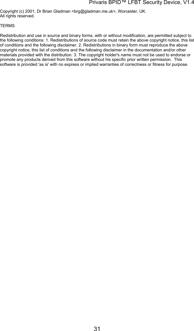 Privaris BPID&trade; LFBT Security Device, V1.4 Copyright (c) 2001, Dr Brian Gladman <brg@gladman.me.uk>, Worcester, UK. All rights reserved.      TERMS  Redistribution and use in source and binary forms, with or without modification, are permitted subject to the following conditions: 1. Redistributions of source code must retain the above copyright notice, this list of conditions and the following disclaimer. 2. Redistributions in binary form must reproduce the above copyright notice, this list of conditions and the following disclaimer in the documentation and/or other materials provided with the distribution. 3. The copyright holder's name must not be used to endorse or promote any products derived from this software without his specific prior written permission.  This software is provided 'as is' with no express or implied warranties of correctness or fitness for purpose.            31