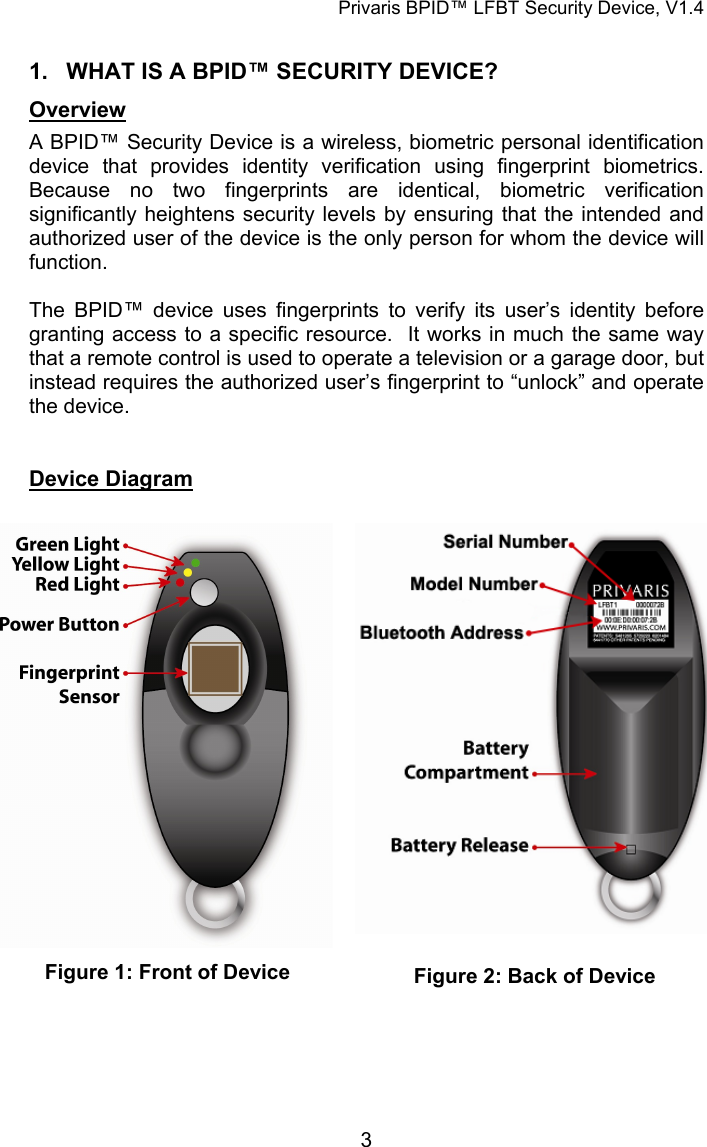 Privaris BPID&trade; LFBT Security Device, V1.4  1.  WHAT IS A BPID&trade; SECURITY DEVICE? Overview A BPID&trade; Security Device is a wireless, biometric personal identification device that provides identity verification using fingerprint biometrics.  Because no two fingerprints are identical, biometric verification significantly heightens security levels by ensuring that the intended and authorized user of the device is the only person for whom the device will function.  The BPID&trade; device uses fingerprints to verify its user&rsquo;s identity before granting access to a specific resource.  It works in much the same way that a remote control is used to operate a television or a garage door, but instead requires the authorized user&rsquo;s fingerprint to &ldquo;unlock&rdquo; and operate the device.     Device Diagram   Figure 1: Front of Device  Figure 2: Back of Device              3