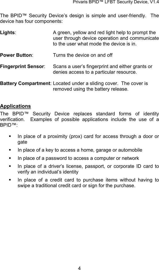 Privaris BPID&trade; LFBT Security Device, V1.4  The BPID&trade; Security Device&rsquo;s design is simple and user-friendly.  The device has four components:  Lights:      A green, yellow and red light help to prompt the     user through device operation and communicate       to the user what mode the device is in.  Power Button:    Turns the device on and off  Fingerprint Sensor:    Scans a user&rsquo;s fingerprint and either grants or        denies access to a particular resource.  Battery Compartment: Located under a sliding cover.  The cover is        removed using the battery release.   Applications The BPID&trade; Security Device replaces standard forms of identity verification.  Examples of possible applications include the use of a BPID&trade;:    In place of a proximity (prox) card for access through a door or gate   In place of a key to access a home, garage or automobile   In place of a password to access a computer or network   In place of a driver&rsquo;s license, passport, or corporate ID card to verify an individual&rsquo;s identity   In place of a credit card to purchase items without having to swipe a traditional credit card or sign for the purchase.             4