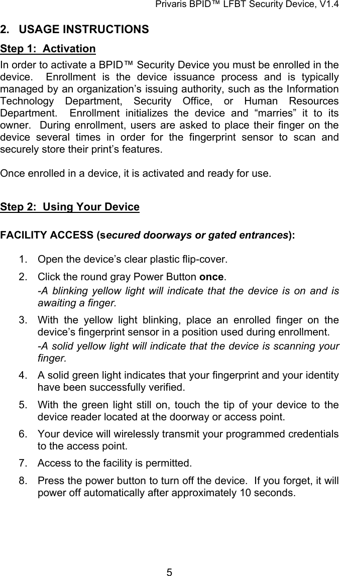 Privaris BPID&trade; LFBT Security Device, V1.4 2. USAGE INSTRUCTIONS Step 1:  Activation In order to activate a BPID&trade; Security Device you must be enrolled in the device.  Enrollment is the device issuance process and is typically managed by an organization&rsquo;s issuing authority, such as the Information Technology Department, Security Office, or Human Resources Department.  Enrollment initializes the device and &ldquo;marries&rdquo; it to its owner.  During enrollment, users are asked to place their finger on the device several times in order for the fingerprint sensor to scan and securely store their print&rsquo;s features.    Once enrolled in a device, it is activated and ready for use.   Step 2:  Using Your Device  FACILITY ACCESS (secured doorways or gated entrances):  1.  Open the device&rsquo;s clear plastic flip-cover. 2.  Click the round gray Power Button once. -A blinking yellow light will indicate that the device is on and is awaiting a finger. 3.  With the yellow light blinking, place an enrolled finger on the device&rsquo;s fingerprint sensor in a position used during enrollment. -A solid yellow light will indicate that the device is scanning your finger. 4.  A solid green light indicates that your fingerprint and your identity have been successfully verified. 5.  With the green light still on, touch the tip of your device to the device reader located at the doorway or access point. 6.  Your device will wirelessly transmit your programmed credentials to the access point. 7.  Access to the facility is permitted. 8.  Press the power button to turn off the device.  If you forget, it will power off automatically after approximately 10 seconds.             5