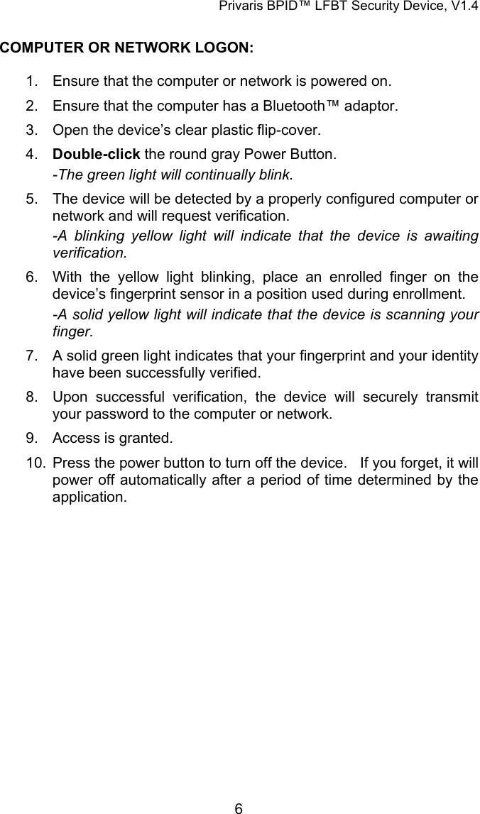 Privaris BPID&trade; LFBT Security Device, V1.4  COMPUTER OR NETWORK LOGON:  1.  Ensure that the computer or network is powered on. 2.  Ensure that the computer has a Bluetooth&trade; adaptor. 3.  Open the device&rsquo;s clear plastic flip-cover. 4.  Double-click the round gray Power Button. -The green light will continually blink. 5.  The device will be detected by a properly configured computer or network and will request verification. -A blinking yellow light will indicate that the device is awaiting verification. 6.  With the yellow light blinking, place an enrolled finger on the device&rsquo;s fingerprint sensor in a position used during enrollment. -A solid yellow light will indicate that the device is scanning your finger. 7.  A solid green light indicates that your fingerprint and your identity have been successfully verified. 8.  Upon successful verification, the device will securely transmit your password to the computer or network. 9.  Access is granted. 10.  Press the power button to turn off the device.   If you forget, it will power off automatically after a period of time determined by the application.             6