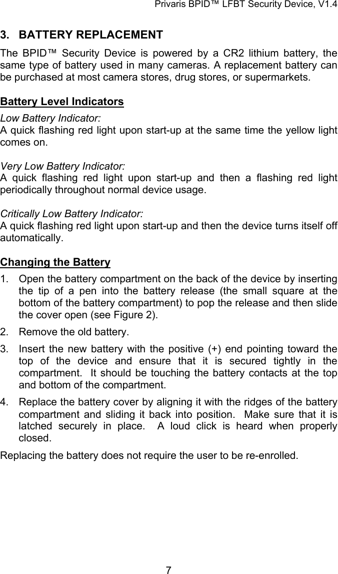 Privaris BPID&trade; LFBT Security Device, V1.4 3. BATTERY REPLACEMENT The BPID&trade; Security Device is powered by a CR2 lithium battery, the same type of battery used in many cameras. A replacement battery can be purchased at most camera stores, drug stores, or supermarkets.  Battery Level Indicators Low Battery Indicator:  A quick flashing red light upon start-up at the same time the yellow light comes on.  Very Low Battery Indicator: A quick flashing red light upon start-up and then a flashing red light periodically throughout normal device usage.  Critically Low Battery Indicator: A quick flashing red light upon start-up and then the device turns itself off automatically.  Changing the Battery 1.  Open the battery compartment on the back of the device by inserting the tip of a pen into the battery release (the small square at the bottom of the battery compartment) to pop the release and then slide the cover open (see Figure 2). 2.  Remove the old battery. 3.  Insert the new battery with the positive (+) end pointing toward the top of the device and ensure that it is secured tightly in the compartment.  It should be touching the battery contacts at the top and bottom of the compartment. 4.  Replace the battery cover by aligning it with the ridges of the battery compartment and sliding it back into position.  Make sure that it is latched securely in place.  A loud click is heard when properly closed. Replacing the battery does not require the user to be re-enrolled.            7