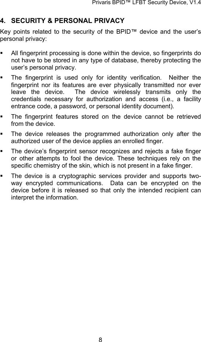 Privaris BPID&trade; LFBT Security Device, V1.4 4.  SECURITY &amp; PERSONAL PRIVACY Key points related to the security of the BPID&trade; device and the user&rsquo;s personal privacy:    All fingerprint processing is done within the device, so fingerprints do not have to be stored in any type of database, thereby protecting the user&rsquo;s personal privacy.   The fingerprint is used only for identity verification.  Neither the fingerprint nor its features are ever physically transmitted nor ever leave the device.  The device wirelessly transmits only the credentials necessary for authorization and access (i.e., a facility entrance code, a password, or personal identity document).   The fingerprint features stored on the device cannot be retrieved from the device.   The device releases the programmed authorization only after the authorized user of the device applies an enrolled finger.   The device&rsquo;s fingerprint sensor recognizes and rejects a fake finger or other attempts to fool the device. These techniques rely on the specific chemistry of the skin, which is not present in a fake finger.    The device is a cryptographic services provider and supports two-way encrypted communications.  Data can be encrypted on the device before it is released so that only the intended recipient can interpret the information.             8