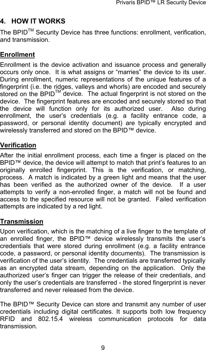 Privaris BPID&trade; LR Security Device 4.  HOW IT WORKS The BPIDTM Security Device has three functions: enrollment, verification, and transmission.  Enrollment Enrollment is the device activation and issuance process and generally occurs only once.  It is what assigns or &ldquo;marries&rdquo; the device to its user.  During enrollment, numeric representations of the unique features of a fingerprint (i.e. the ridges, valleys and whorls) are encoded and securely stored on the BPIDTM device.  The actual fingerprint is not stored on the device.  The fingerprint features are encoded and securely stored so that the device will function only for its authorized user.  Also during enrollment, the user&rsquo;s credentials (e.g. a facility entrance code, a password, or personal identity document) are typically encrypted and wirelessly transferred and stored on the BPID&trade; device.  Verification After the initial enrollment process, each time a finger is placed on the BPID&trade; device, the device will attempt to match that print&rsquo;s features to an originally enrolled fingerprint. This is the verification, or matching, process.  A match is indicated by a green light and means that the user has been verified as the authorized owner of the device.  If a user attempts to verify a non-enrolled finger, a match will not be found and access to the specified resource will not be granted.  Failed verification attempts are indicated by a red light.   Transmission Upon verification, which is the matching of a live finger to the template of an enrolled finger, the BPID&trade; device wirelessly transmits the user&rsquo;s credentials that were stored during enrollment (e.g. a facility entrance code, a password, or personal identity documents).  The transmission is verification of the user&rsquo;s identity.  The credentials are transferred typically as an encrypted data stream, depending on the application.  Only the authorized user&rsquo;s finger can trigger the release of their credentials, and only the user&rsquo;s credentials are transferred - the stored fingerprint is never transferred and never released from the device.  The BPID&trade; Security Device can store and transmit any number of user credentials including digital certificates. It supports both low frequency RFID and 802.15.4 wireless communication protocols for data transmission.            9
