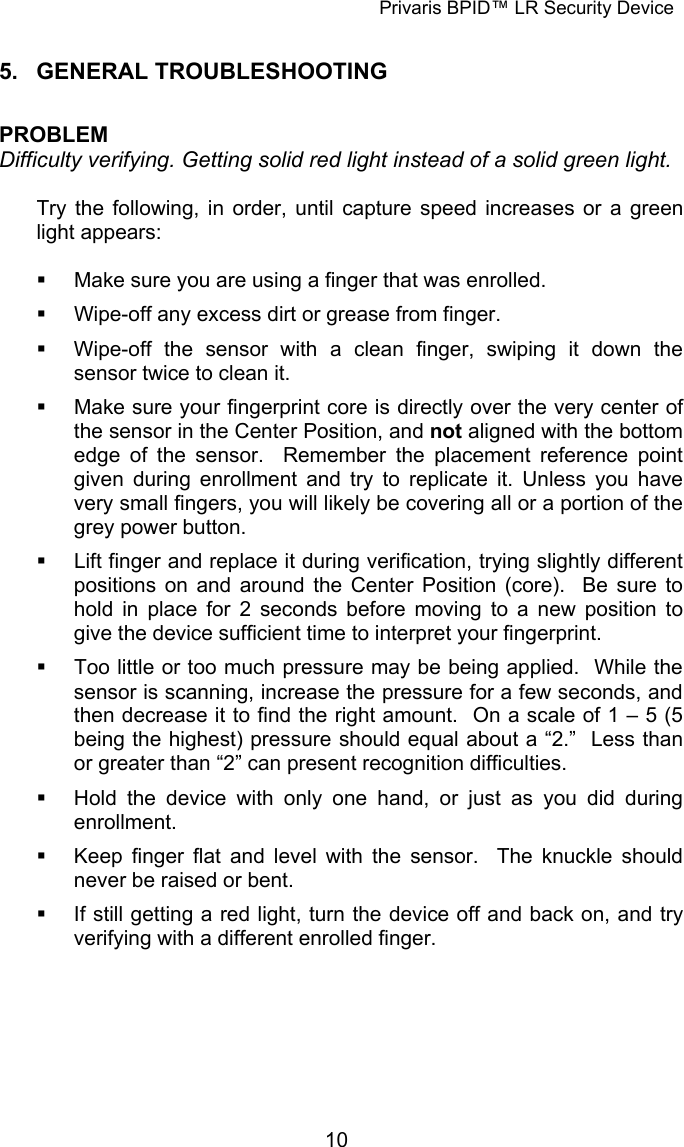 Privaris BPID&trade; LR Security Device  5. GENERAL TROUBLESHOOTING  PROBLEM Difficulty verifying. Getting solid red light instead of a solid green light.  Try the following, in order, until capture speed increases or a green light appears:    Make sure you are using a finger that was enrolled.   Wipe-off any excess dirt or grease from finger.   Wipe-off the sensor with a clean finger, swiping it down the sensor twice to clean it.   Make sure your fingerprint core is directly over the very center of the sensor in the Center Position, and not aligned with the bottom edge of the sensor.  Remember the placement reference point given during enrollment and try to replicate it. Unless you have very small fingers, you will likely be covering all or a portion of the grey power button.   Lift finger and replace it during verification, trying slightly different positions on and around the Center Position (core).  Be sure to hold in place for 2 seconds before moving to a new position to give the device sufficient time to interpret your fingerprint.   Too little or too much pressure may be being applied.  While the sensor is scanning, increase the pressure for a few seconds, and then decrease it to find the right amount.  On a scale of 1 &ndash; 5 (5 being the highest) pressure should equal about a &ldquo;2.&rdquo;  Less than or greater than &ldquo;2&rdquo; can present recognition difficulties.   Hold the device with only one hand, or just as you did during enrollment.   Keep finger flat and level with the sensor.  The knuckle should never be raised or bent.   If still getting a red light, turn the device off and back on, and try verifying with a different enrolled finger.             10