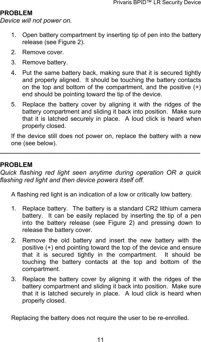 Privaris BPID&trade; LR Security Device PROBLEM Device will not power on.  1.  Open battery compartment by inserting tip of pen into the battery release (see Figure 2). 2. Remove cover. 3. Remove battery. 4.  Put the same battery back, making sure that it is secured tightly and properly aligned.  It should be touching the battery contacts on the top and bottom of the compartment, and the positive (+) end should be pointing toward the tip of the device. 5.  Replace the battery cover by aligning it with the ridges of the battery compartment and sliding it back into position.  Make sure that it is latched securely in place.  A loud click is heard when properly closed. If the device still does not power on, replace the battery with a new one (see below). __________________________________________________________  PROBLEM Quick flashing red light seen anytime during operation OR a quick flashing red light and then device powers itself off.  A flashing red light is an indication of a low or critically low battery.  1.  Replace battery.  The battery is a standard CR2 lithium camera battery.  It can be easily replaced by inserting the tip of a pen into the battery release (see Figure 2) and pressing down to release the battery cover. 2.  Remove the old battery and insert the new battery with the positive (+) end pointing toward the top of the device and ensure that it is secured tightly in the compartment.  It should be touching the battery contacts at the top and bottom of the compartment. 3.  Replace the battery cover by aligning it with the ridges of the battery compartment and sliding it back into position.  Make sure that it is latched securely in place.  A loud click is heard when properly closed.  Replacing the battery does not require the user to be re-enrolled.            11