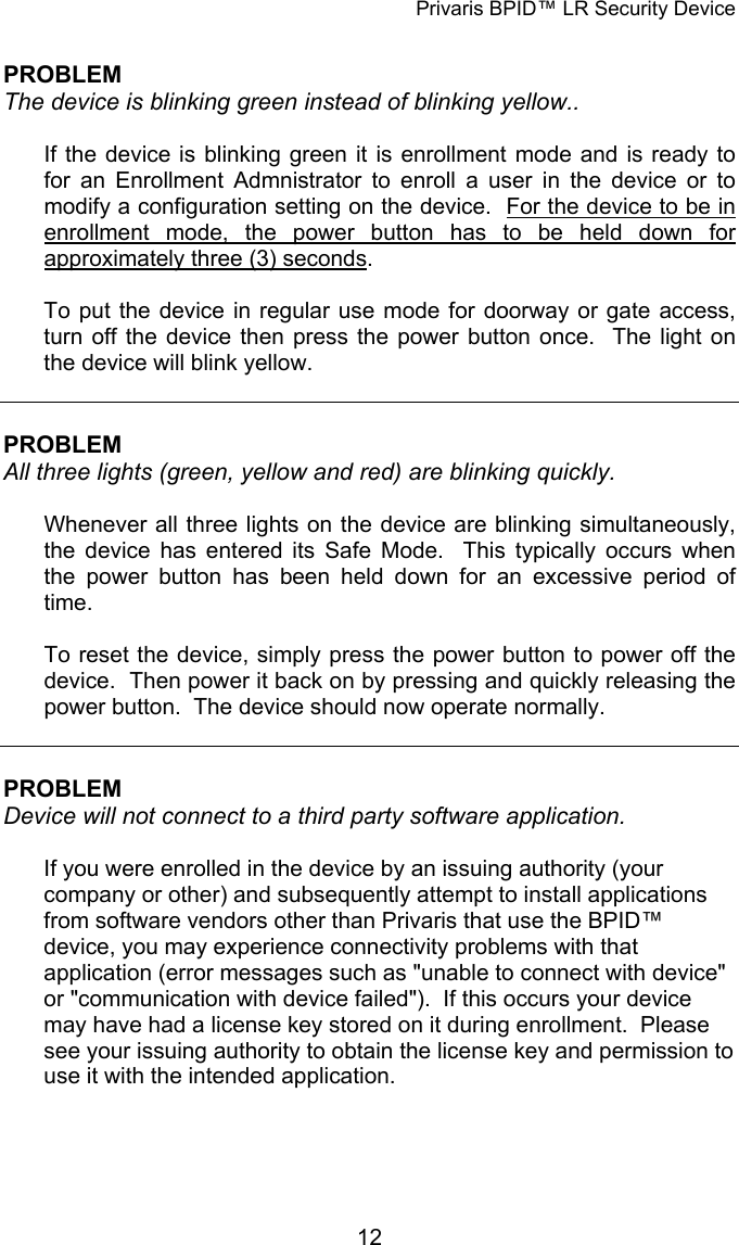 Privaris BPID&trade; LR Security Device  PROBLEM The device is blinking green instead of blinking yellow..   If the device is blinking green it is enrollment mode and is ready to for an Enrollment Admnistrator to enroll a user in the device or to modify a configuration setting on the device.  For the device to be in enrollment mode, the power button has to be held down for approximately three (3) seconds.  To put the device in regular use mode for doorway or gate access, turn off the device then press the power button once.  The light on the device will blink yellow.   PROBLEM All three lights (green, yellow and red) are blinking quickly.  Whenever all three lights on the device are blinking simultaneously, the device has entered its Safe Mode.  This typically occurs when the power button has been held down for an excessive period of time.  To reset the device, simply press the power button to power off the device.  Then power it back on by pressing and quickly releasing the power button.  The device should now operate normally.   PROBLEM Device will not connect to a third party software application.  If you were enrolled in the device by an issuing authority (your company or other) and subsequently attempt to install applications from software vendors other than Privaris that use the BPID&trade; device, you may experience connectivity problems with that application (error messages such as "unable to connect with device" or "communication with device failed").  If this occurs your device may have had a license key stored on it during enrollment.  Please see your issuing authority to obtain the license key and permission to use it with the intended application.             12