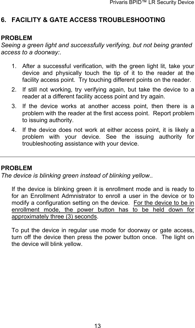 Privaris BPID&trade; LR Security Device 6.  FACILITY &amp; GATE ACCESS TROUBLESHOOTING  PROBLEM Seeing a green light and successfully verifying, but not being granted access to a doorway:.  1.  After a successful verification, with the green light lit, take your device and physically touch the tip of it to the reader at the facility access point.  Try touching different points on the reader. 2.  If still not working, try verifying again, but take the device to a reader at a different facility access point and try again. 3.  If the device works at another access point, then there is a problem with the reader at the first access point.  Report problem to issuing authority. 4.  If the device does not work at either access point, it is likely a problem with your device. See the issuing authority for troubleshooting assistance with your device.   PROBLEM The device is blinking green instead of blinking yellow..   If the device is blinking green it is enrollment mode and is ready to for an Enrollment Admnistrator to enroll a user in the device or to modify a configuration setting on the device.  For the device to be in enrollment mode, the power button has to be held down for approximately three (3) seconds.  To put the device in regular use mode for doorway or gate access, turn off the device then press the power button once.  The light on the device will blink yellow.             13
