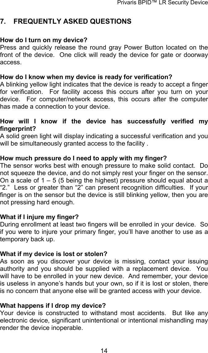 Privaris BPID&trade; LR Security Device 7.   FREQUENTLY ASKED QUESTIONS  How do I turn on my device? Press and quickly release the round gray Power Button located on the front of the device.  One click will ready the device for gate or doorway access.  How do I know when my device is ready for verification? A blinking yellow light indicates that the device is ready to accept a finger for verification.  For facility access this occurs after you turn on your device.  For computer/network access, this occurs after the computer has made a connection to your device.  How will I know if the device has successfully verified my fingerprint? A solid green light will display indicating a successful verification and you will be simultaneously granted access to the facility .  How much pressure do I need to apply with my finger? The sensor works best with enough pressure to make solid contact.  Do not squeeze the device, and do not simply rest your finger on the sensor.  On a scale of 1 &ndash; 5 (5 being the highest) pressure should equal about a &ldquo;2.&rdquo;  Less or greater than &ldquo;2&rdquo; can present recognition difficulties.  If your finger is on the sensor but the device is still blinking yellow, then you are not pressing hard enough.  What if I injure my finger?   During enrollment at least two fingers will be enrolled in your device.  So if you were to injure your primary finger, you&rsquo;ll have another to use as a temporary back up.  What if my device is lost or stolen? As soon as you discover your device is missing, contact your issuing authority and you should be supplied with a replacement device.  You will have to be enrolled in your new device.  And remember, your device is useless in anyone&rsquo;s hands but your own, so if it is lost or stolen, there is no concern that anyone else will be granted access with your device.   What happens if I drop my device? Your device is constructed to withstand most accidents.  But like any electronic device, significant unintentional or intentional mishandling may render the device inoperable.            14
