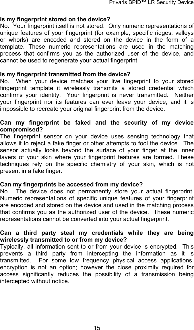 Privaris BPID&trade; LR Security Device  Is my fingerprint stored on the device? No.  Your fingerprint itself is not stored.  Only numeric representations of unique features of your fingerprint (for example, specific ridges, valleys or whorls) are encoded and stored on the device in the form of a template. These numeric representations are used in the matching process that confirms you as the authorized user of the device, and cannot be used to regenerate your actual fingerprint.     Is my fingerprint transmitted from the device? No.  When your device matches your live fingerprint to your stored fingerprint template it wirelessly transmits a stored credential which confirms your identity.  Your fingerprint is never transmitted.  Neither your fingerprint nor its features can ever leave your device, and it is impossible to recreate your original fingerprint from the device.  Can my fingerprint be faked and the security of my device compromised? The fingerprint sensor on your device uses sensing technology that allows it to reject a fake finger or other attempts to fool the device.  The sensor actually looks beyond the surface of your finger at the inner layers of your skin where your fingerprint features are formed. These techniques rely on the specific chemistry of your skin, which is not present in a fake finger.   Can my fingerprints be accessed from my device? No.  The device does not permanently store your actual fingerprint.  Numeric representations of specific unique features of your fingerprint are encoded and stored on the device and used in the matching process that confirms you as the authorized user of the device.  These numeric representations cannot be converted into your actual fingerprint.   Can a third party steal my credentials while they are being wirelessly transmitted to or from my device? Typically, all information sent to or from your device is encrypted.  This prevents a third party from intercepting the information as it is transmitted.  For some low frequency physical access applications, encryption is not an option; however the close proximity required for access significantly reduces the possibility of a transmission being intercepted without notice.            15