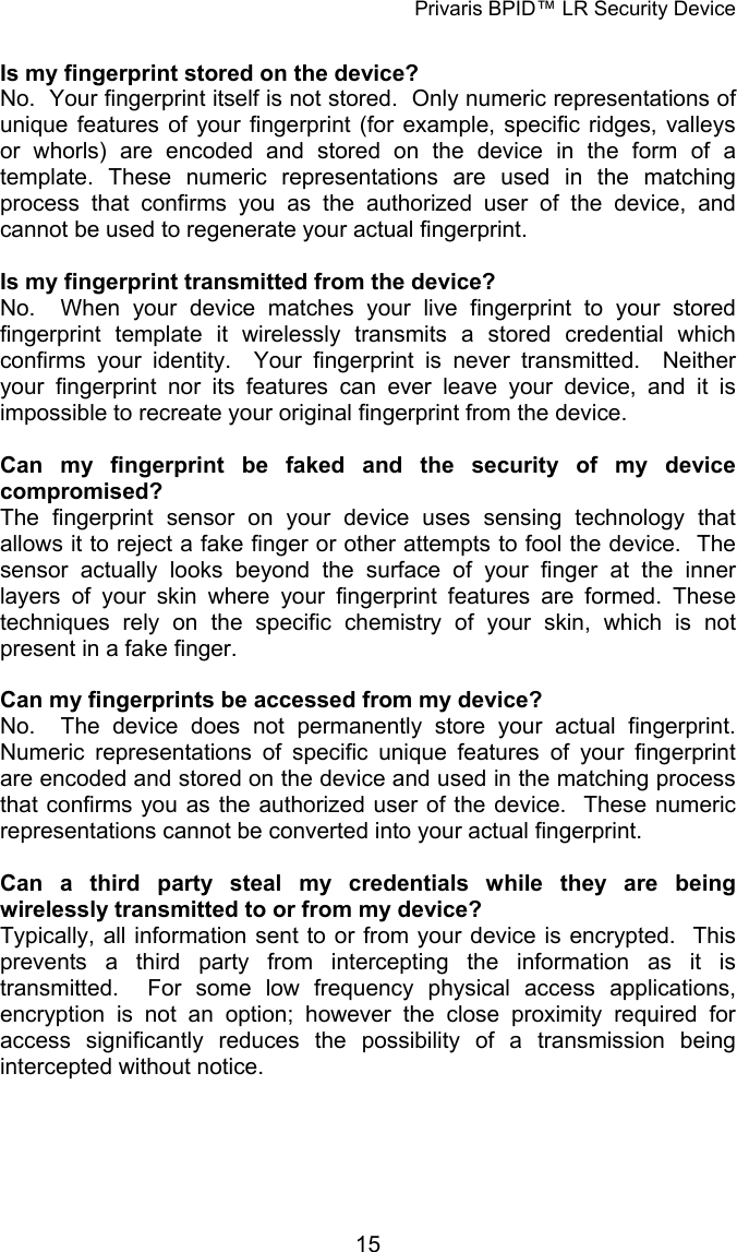 Privaris BPID™ LR Security Device  Is my fingerprint stored on the device? No.  Your fingerprint itself is not stored.  Only numeric representations of unique features of your fingerprint (for example, specific ridges, valleys or whorls) are encoded and stored on the device in the form of a template. These numeric representations are used in the matching process that confirms you as the authorized user of the device, and cannot be used to regenerate your actual fingerprint.     Is my fingerprint transmitted from the device? No.  When your device matches your live fingerprint to your stored fingerprint template it wirelessly transmits a stored credential which confirms your identity.  Your fingerprint is never transmitted.  Neither your fingerprint nor its features can ever leave your device, and it is impossible to recreate your original fingerprint from the device.  Can my fingerprint be faked and the security of my device compromised? The fingerprint sensor on your device uses sensing technology that allows it to reject a fake finger or other attempts to fool the device.  The sensor actually looks beyond the surface of your finger at the inner layers of your skin where your fingerprint features are formed. These techniques rely on the specific chemistry of your skin, which is not present in a fake finger.   Can my fingerprints be accessed from my device? No.  The device does not permanently store your actual fingerprint.  Numeric representations of specific unique features of your fingerprint are encoded and stored on the device and used in the matching process that confirms you as the authorized user of the device.  These numeric representations cannot be converted into your actual fingerprint.   Can a third party steal my credentials while they are being wirelessly transmitted to or from my device? Typically, all information sent to or from your device is encrypted.  This prevents a third party from intercepting the information as it is transmitted.  For some low frequency physical access applications, encryption is not an option; however the close proximity required for access significantly reduces the possibility of a transmission being intercepted without notice.            15