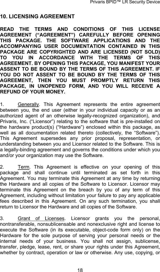 Privaris BPID&trade; LR Security Device 10. LICENSING AGREEMENT READ THE TERMS AND CONDITIONS OF THIS LICENSE AGREEMENT (&ldquo;AGREEMENT&rdquo;) CAREFULLY BEFORE OPENING THIS PACKAGE. THE SOFTWARE APPLICATIONS AND THE ACCOMPANYING USER DOCUMENTATION CONTAINED IN THIS PACKAGE ARE COPYRIGHTED AND ARE LICENSED (NOT SOLD) TO YOU IN ACCORDANCE WITH THE TERMS OF THIS AGREEMENT. BY OPENING THIS PACKAGE, YOU MANIFEST YOUR ASSENT TO BE BOUND BY THE TERMS OF THIS AGREEMENT. IF YOU DO NOT ASSENT TO BE BOUND BY THE TERMS OF THIS AGREEMENT, THEN YOU MUST PROMPTLY RETURN THIS PACKAGE, IN UNOPENED FORM, AND YOU WILL RECEIVE A REFUND OF YOUR MONEY.  1.  Generally. This Agreement represents the entire agreement between you, the end user (either in your individual capacity or as an authorized agent of an otherwise legally-recognized organization), and Privaris, Inc. (&ldquo;Licensor&rdquo;) relating to the software that is pre-installed on the hardware product(s) (&ldquo;Hardware&rdquo;) enclosed within this package, as well as all documentation related thereto (collectively, the &ldquo;Software&rdquo;). This Agreement supersedes any prior proposal, representation, or understanding between you and Licensor related to the Software. This is a legally-binding agreement and governs the conditions under which you and/or your organization may use the Software. 2.  Term. This Agreement is effective on your opening of this package and shall continue until terminated as set forth in this Agreement. You may terminate this Agreement at any time by returning the Hardware and all copies of the Software to Licensor. Licensor may terminate this Agreement on the breach by you of any term of this Agreement, including without limitation your failure to pay any applicable fees described in this Agreement. On any such termination, you shall return to Licensor the Hardware and all copies of the Software. 3.  Grant of Licenses. Licensor grants you the personal, nontransferable, nonsublicensable and nonexclusive right and license to execute the Software (in its executable, object-code form only) on the Hardware for the sole purpose of serving your personal needs or the internal needs of your business. You shall not assign, sublicense, transfer, pledge, lease, rent, or share your rights under this Agreement, whether by contract, operation or law or otherwise. Any use, copying, or            18