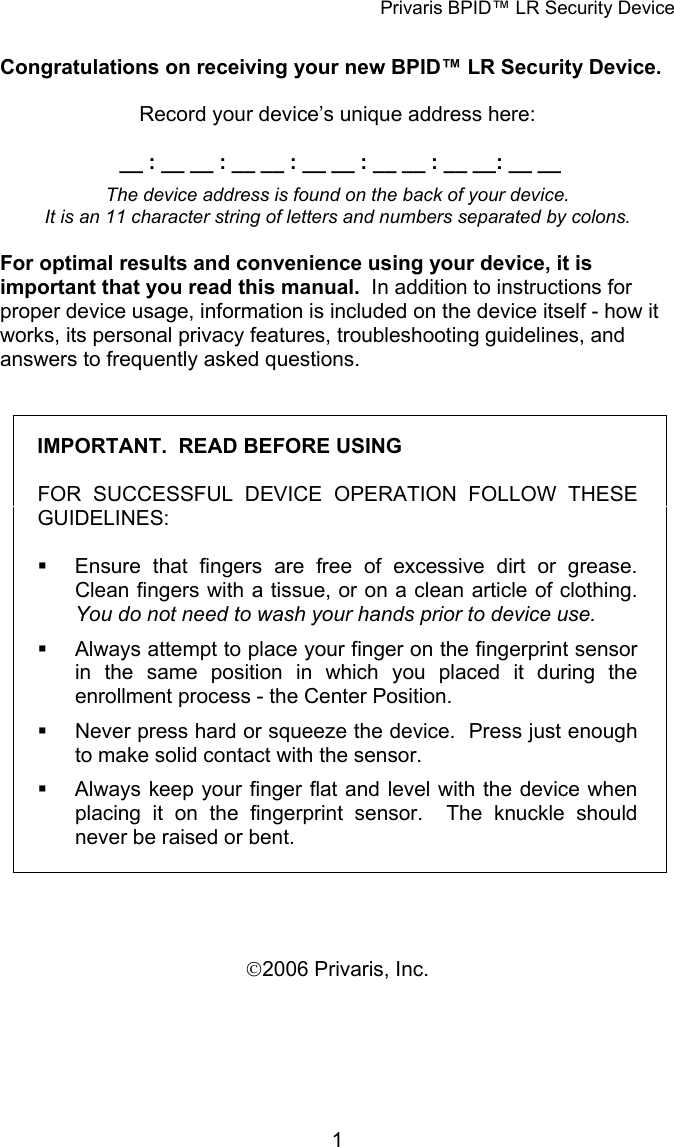 Privaris BPID&trade; LR Security Device  Congratulations on receiving your new BPID&trade; LR Security Device.    Record your device&rsquo;s unique address here:   __ : __ __ : __ __ : __ __ : __ __ : __ __: __ __  The device address is found on the back of your device.   It is an 11 character string of letters and numbers separated by colons.  For optimal results and convenience using your device, it is important that you read this manual.  In addition to instructions for proper device usage, information is included on the device itself - how it works, its personal privacy features, troubleshooting guidelines, and answers to frequently asked questions.  IMPORTANT.  READ BEFORE USING  FOR SUCCESSFUL DEVICE OPERATION FOLLOW THESE GUIDELINES:    Ensure that fingers are free of excessive dirt or grease.  Clean fingers with a tissue, or on a clean article of clothing.  You do not need to wash your hands prior to device use.   Always attempt to place your finger on the fingerprint sensor in the same position in which you placed it during the enrollment process - the Center Position.    Never press hard or squeeze the device.  Press just enough to make solid contact with the sensor.     Always keep your finger flat and level with the device when placing it on the fingerprint sensor.  The knuckle should never be raised or bent.    &copy;2006 Privaris, Inc.            1