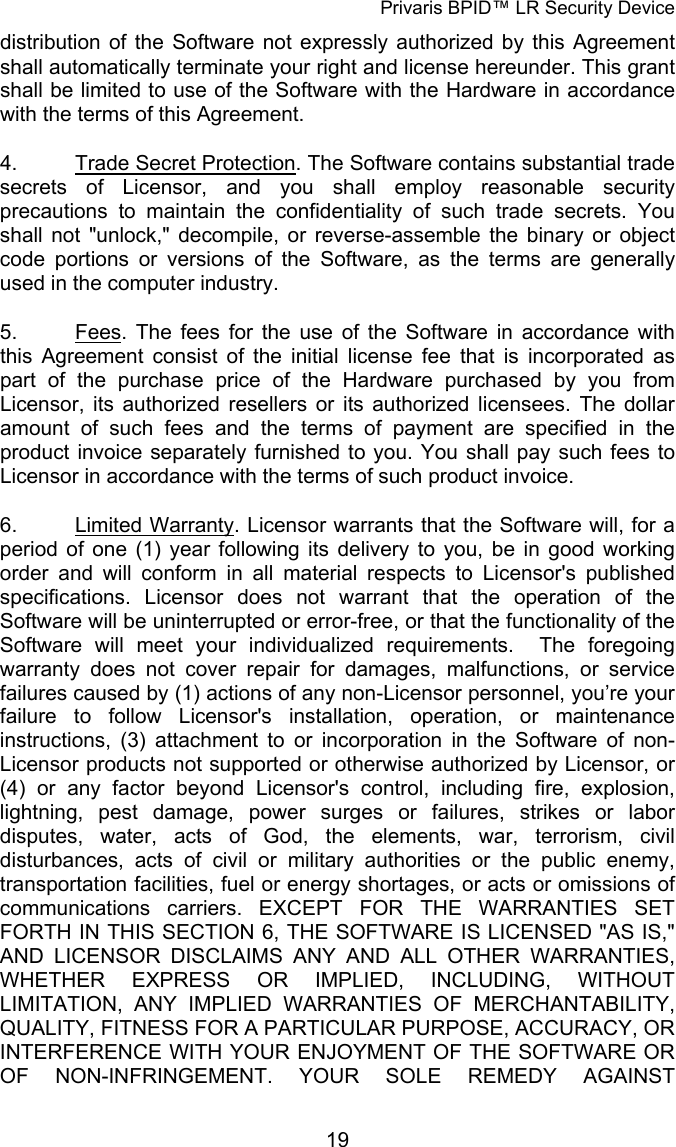Privaris BPID&trade; LR Security Device distribution of the Software not expressly authorized by this Agreement shall automatically terminate your right and license hereunder. This grant shall be limited to use of the Software with the Hardware in accordance with the terms of this Agreement. 4.  Trade Secret Protection. The Software contains substantial trade secrets of Licensor, and you shall employ reasonable security precautions to maintain the confidentiality of such trade secrets. You shall not "unlock," decompile, or reverse-assemble the binary or object code portions or versions of the Software, as the terms are generally used in the computer industry. 5.  Fees. The fees for the use of the Software in accordance with this Agreement consist of the initial license fee that is incorporated as part of the purchase price of the Hardware purchased by you from Licensor, its authorized resellers or its authorized licensees. The dollar amount of such fees and the terms of payment are specified in the product invoice separately furnished to you. You shall pay such fees to Licensor in accordance with the terms of such product invoice. 6.  Limited Warranty. Licensor warrants that the Software will, for a period of one (1) year following its delivery to you, be in good working order and will conform in all material respects to Licensor's published specifications. Licensor does not warrant that the operation of the Software will be uninterrupted or error-free, or that the functionality of the Software will meet your individualized requirements.  The foregoing warranty does not cover repair for damages, malfunctions, or service failures caused by (1) actions of any non-Licensor personnel, you&rsquo;re your failure to follow Licensor's installation, operation, or maintenance instructions, (3) attachment to or incorporation in the Software of non-Licensor products not supported or otherwise authorized by Licensor, or (4) or any factor beyond Licensor's control, including fire, explosion, lightning, pest damage, power surges or failures, strikes or labor disputes, water, acts of God, the elements, war, terrorism, civil disturbances, acts of civil or military authorities or the public enemy, transportation facilities, fuel or energy shortages, or acts or omissions of communications carriers. EXCEPT FOR THE WARRANTIES SET FORTH IN THIS SECTION 6, THE SOFTWARE IS LICENSED "AS IS," AND LICENSOR DISCLAIMS ANY AND ALL OTHER WARRANTIES, WHETHER EXPRESS OR IMPLIED, INCLUDING, WITHOUT LIMITATION, ANY IMPLIED WARRANTIES OF MERCHANTABILITY, QUALITY, FITNESS FOR A PARTICULAR PURPOSE, ACCURACY, OR INTERFERENCE WITH YOUR ENJOYMENT OF THE SOFTWARE OR OF NON-INFRINGEMENT. YOUR SOLE REMEDY AGAINST            19
