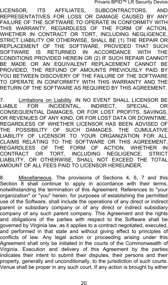 Privaris BPID&trade; LR Security Device LICENSOR, ITS AFFILIATES, SUBCONTRACTORS, AND REPRESENTATIVES FOR LOSS OR DAMAGE CAUSED BY ANY FAILURE OF THE SOFTWARE TO OPERATE IN CONFORMITY WITH THIS WARRANTY, REGARDLESS OF THE FORM OF ACTION, WHETHER IN CONTRACT OR TORT, INCLUDING NEGLIGENCE, STRICT LIABILITY OR OTHERWISE, SHALL BE (1) THE REPAIR OR REPLACEMENT OF THE SOFTWARE, PROVIDED THAT SUCH SOFTWARE IS RETURNED IN ACCORDANCE WITH THE CONDITIONS PROVIDED HEREIN OR (2) IF SUCH REPAIR CANNOT BE MADE OR AN EQUIVALENT REPLACEMENT CANNOT BE PROVIDED, THE REFUND OF AMOUNTS PREVIOUSLY PAID BY YOU BETWEEN DISCOVERY OF THE FAILURE OF THE SOFTWARE TO OPERATE IN CONFORMITY WITH THIS WARRANTY AND THE RETURN OF THE SOFTWARE AS REQUIRED BY THIS AGREEMENT.  7.  Limitations on Liability. IN NO EVENT SHALL LICENSOR BE LIABLE FOR INCIDENTAL, INDIRECT, SPECIAL, OR CONSEQUENTIAL DAMAGES, OR FOR LOST PROFITS, SAVINGS, OR REVENUES OF ANY KIND, OR FOR LOST DATA OR DOWNTIME, REGARDLESS OF WHETHER LICENSOR HAS BEEN ADVISED OF THE POSSIBILITY OF SUCH DAMAGES. THE CUMULATIVE LIABILITY OF LICENSOR TO YOUR ORGANIZATION FOR ALL CLAIMS RELATING TO THE SOFTWARE OR THIS AGREEMENT, REGARDLESS OF THE FORM OF ACTION, WHETHER IN CONTRACT OR TORT, INCLUDING NEGLIGENCE, STRICT LIABILITY, OR OTHERWISE, SHALL NOT EXCEED THE TOTAL AMOUNT OF ALL FEES PAID TO LICENSOR HEREUNDER. 8.  Miscellaneous. The provisions of Sections 4,  6,  7 and this Section  8 shall continue to apply in accordance with their terms, notwithstanding the termination of this Agreement. References to "your organization" or "you" herein, for purposes of establishing the permitted use of the Software, shall include the operations of any direct or indirect parent or subsidiary company or of any direct or indirect subsidiary company of any such parent company. This Agreement and the rights and obligations of the parties with respect to the Software shall be governed by Virginia law, as it applies to a contract negotiated, executed, and performed in that state and without giving effect to principles of conflicts of law. Any legal action or proceeding arising under this Agreement shall only be initiated in the courts of the Commonwealth of Virginia. Execution and delivery of this Agreement by the parties indicates their intent to submit their disputes, their persons and their property, generally and unconditionally, to the jurisdiction of such courts. Venue shall be proper in any such court. If any action is brought by either            20