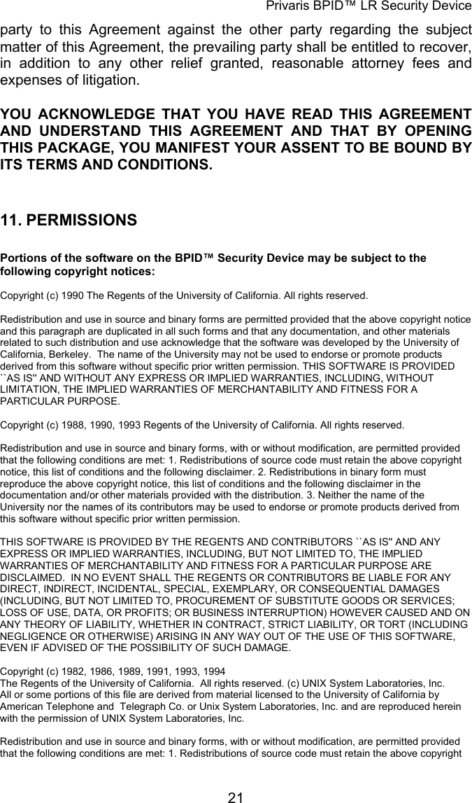 Privaris BPID&trade; LR Security Device party to this Agreement against the other party regarding the subject matter of this Agreement, the prevailing party shall be entitled to recover, in addition to any other relief granted, reasonable attorney fees and expenses of litigation. YOU ACKNOWLEDGE THAT YOU HAVE READ THIS AGREEMENT AND UNDERSTAND THIS AGREEMENT AND THAT BY OPENING THIS PACKAGE, YOU MANIFEST YOUR ASSENT TO BE BOUND BY ITS TERMS AND CONDITIONS.   11. PERMISSIONS  Portions of the software on the BPID&trade; Security Device may be subject to the following copyright notices:  Copyright (c) 1990 The Regents of the University of California. All rights reserved.  Redistribution and use in source and binary forms are permitted provided that the above copyright notice and this paragraph are duplicated in all such forms and that any documentation, and other materials related to such distribution and use acknowledge that the software was developed by the University of California, Berkeley.  The name of the University may not be used to endorse or promote products derived from this software without specific prior written permission. THIS SOFTWARE IS PROVIDED ``AS IS'' AND WITHOUT ANY EXPRESS OR IMPLIED WARRANTIES, INCLUDING, WITHOUT LIMITATION, THE IMPLIED WARRANTIES OF MERCHANTABILITY AND FITNESS FOR A PARTICULAR PURPOSE.  Copyright (c) 1988, 1990, 1993 Regents of the University of California. All rights reserved.                                                                                                                        Redistribution and use in source and binary forms, with or without modification, are permitted provided that the following conditions are met: 1. Redistributions of source code must retain the above copyright notice, this list of conditions and the following disclaimer. 2. Redistributions in binary form must reproduce the above copyright notice, this list of conditions and the following disclaimer in the documentation and/or other materials provided with the distribution. 3. Neither the name of the University nor the names of its contributors may be used to endorse or promote products derived from this software without specific prior written permission.                                                                                                                        THIS SOFTWARE IS PROVIDED BY THE REGENTS AND CONTRIBUTORS ``AS IS'' AND ANY EXPRESS OR IMPLIED WARRANTIES, INCLUDING, BUT NOT LIMITED TO, THE IMPLIED WARRANTIES OF MERCHANTABILITY AND FITNESS FOR A PARTICULAR PURPOSE ARE DISCLAIMED.  IN NO EVENT SHALL THE REGENTS OR CONTRIBUTORS BE LIABLE FOR ANY DIRECT, INDIRECT, INCIDENTAL, SPECIAL, EXEMPLARY, OR CONSEQUENTIAL DAMAGES (INCLUDING, BUT NOT LIMITED TO, PROCUREMENT OF SUBSTITUTE GOODS OR SERVICES; LOSS OF USE, DATA, OR PROFITS; OR BUSINESS INTERRUPTION) HOWEVER CAUSED AND ON ANY THEORY OF LIABILITY, WHETHER IN CONTRACT, STRICT LIABILITY, OR TORT (INCLUDING NEGLIGENCE OR OTHERWISE) ARISING IN ANY WAY OUT OF THE USE OF THIS SOFTWARE, EVEN IF ADVISED OF THE POSSIBILITY OF SUCH DAMAGE.  Copyright (c) 1982, 1986, 1989, 1991, 1993, 1994  The Regents of the University of California.  All rights reserved. (c) UNIX System Laboratories, Inc. All or some portions of this file are derived from material licensed to the University of California by American Telephone and  Telegraph Co. or Unix System Laboratories, Inc. and are reproduced herein with the permission of UNIX System Laboratories, Inc.                                                                                                                        Redistribution and use in source and binary forms, with or without modification, are permitted provided that the following conditions are met: 1. Redistributions of source code must retain the above copyright            21