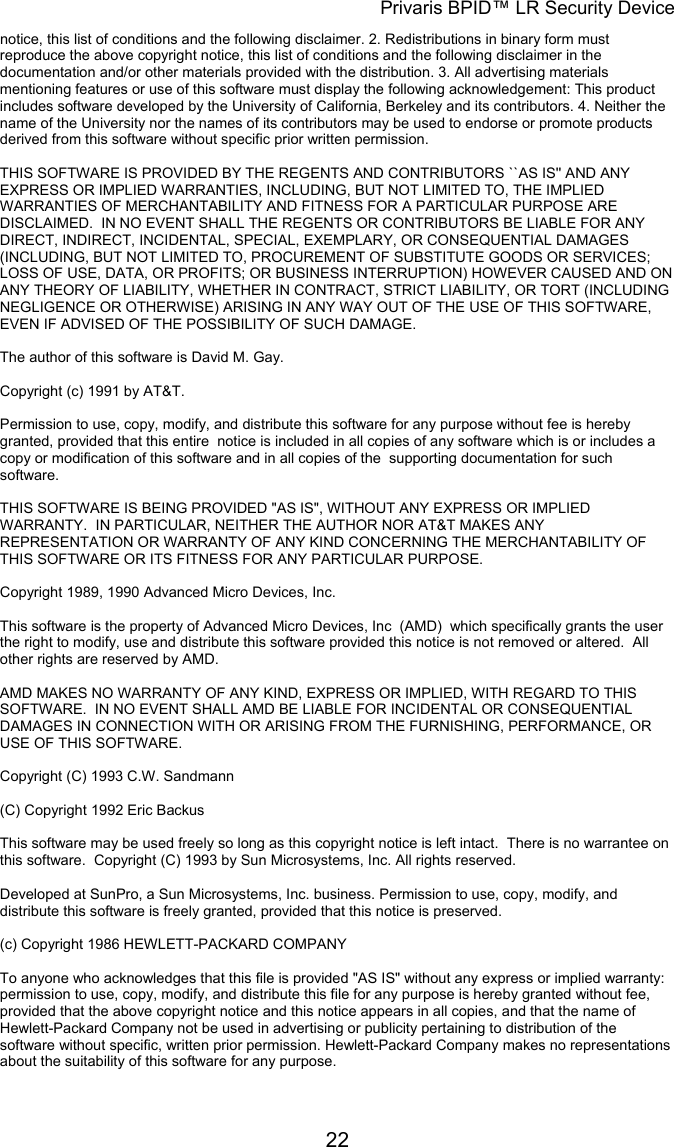 Privaris BPID&trade; LR Security Device notice, this list of conditions and the following disclaimer. 2. Redistributions in binary form must reproduce the above copyright notice, this list of conditions and the following disclaimer in the documentation and/or other materials provided with the distribution. 3. All advertising materials mentioning features or use of this software must display the following acknowledgement: This product includes software developed by the University of California, Berkeley and its contributors. 4. Neither the name of the University nor the names of its contributors may be used to endorse or promote products derived from this software without specific prior written permission.                                                                                                                        THIS SOFTWARE IS PROVIDED BY THE REGENTS AND CONTRIBUTORS ``AS IS'' AND ANY EXPRESS OR IMPLIED WARRANTIES, INCLUDING, BUT NOT LIMITED TO, THE IMPLIED WARRANTIES OF MERCHANTABILITY AND FITNESS FOR A PARTICULAR PURPOSE ARE DISCLAIMED.  IN NO EVENT SHALL THE REGENTS OR CONTRIBUTORS BE LIABLE FOR ANY DIRECT, INDIRECT, INCIDENTAL, SPECIAL, EXEMPLARY, OR CONSEQUENTIAL DAMAGES (INCLUDING, BUT NOT LIMITED TO, PROCUREMENT OF SUBSTITUTE GOODS OR SERVICES; LOSS OF USE, DATA, OR PROFITS; OR BUSINESS INTERRUPTION) HOWEVER CAUSED AND ON ANY THEORY OF LIABILITY, WHETHER IN CONTRACT, STRICT LIABILITY, OR TORT (INCLUDING NEGLIGENCE OR OTHERWISE) ARISING IN ANY WAY OUT OF THE USE OF THIS SOFTWARE, EVEN IF ADVISED OF THE POSSIBILITY OF SUCH DAMAGE.  The author of this software is David M. Gay.                                                                                                                        Copyright (c) 1991 by AT&amp;T.                                                                                                                        Permission to use, copy, modify, and distribute this software for any purpose without fee is hereby granted, provided that this entire  notice is included in all copies of any software which is or includes a copy or modification of this software and in all copies of the  supporting documentation for such software.                                                                                                                        THIS SOFTWARE IS BEING PROVIDED "AS IS", WITHOUT ANY EXPRESS OR IMPLIED WARRANTY.  IN PARTICULAR, NEITHER THE AUTHOR NOR AT&amp;T MAKES ANY REPRESENTATION OR WARRANTY OF ANY KIND CONCERNING THE MERCHANTABILITY OF THIS SOFTWARE OR ITS FITNESS FOR ANY PARTICULAR PURPOSE.  Copyright 1989, 1990 Advanced Micro Devices, Inc.                                                                                                                        This software is the property of Advanced Micro Devices, Inc  (AMD)  which specifically grants the user the right to modify, use and distribute this software provided this notice is not removed or altered.  All other rights are reserved by AMD.                                                                                                                        AMD MAKES NO WARRANTY OF ANY KIND, EXPRESS OR IMPLIED, WITH REGARD TO THIS SOFTWARE.  IN NO EVENT SHALL AMD BE LIABLE FOR INCIDENTAL OR CONSEQUENTIAL DAMAGES IN CONNECTION WITH OR ARISING FROM THE FURNISHING, PERFORMANCE, OR USE OF THIS SOFTWARE.  Copyright (C) 1993 C.W. Sandmann  (C) Copyright 1992 Eric Backus                                                                                                                        This software may be used freely so long as this copyright notice is left intact.  There is no warrantee on this software.  Copyright (C) 1993 by Sun Microsystems, Inc. All rights reserved.                                                                                                                        Developed at SunPro, a Sun Microsystems, Inc. business. Permission to use, copy, modify, and distribute this software is freely granted, provided that this notice is preserved.  (c) Copyright 1986 HEWLETT-PACKARD COMPANY                                                                                                                        To anyone who acknowledges that this file is provided "AS IS" without any express or implied warranty: permission to use, copy, modify, and distribute this file for any purpose is hereby granted without fee, provided that the above copyright notice and this notice appears in all copies, and that the name of Hewlett-Packard Company not be used in advertising or publicity pertaining to distribution of the software without specific, written prior permission. Hewlett-Packard Company makes no representations about the suitability of this software for any purpose.             22