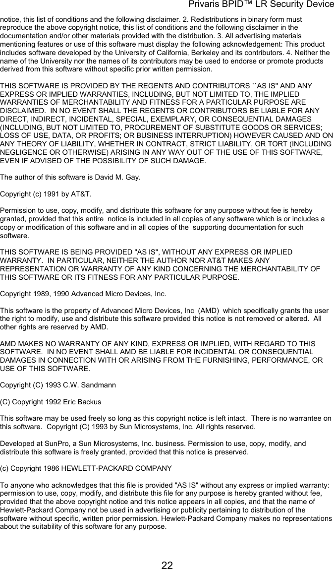 Privaris BPID™ LR Security Device notice, this list of conditions and the following disclaimer. 2. Redistributions in binary form must reproduce the above copyright notice, this list of conditions and the following disclaimer in the documentation and/or other materials provided with the distribution. 3. All advertising materials mentioning features or use of this software must display the following acknowledgement: This product includes software developed by the University of California, Berkeley and its contributors. 4. Neither the name of the University nor the names of its contributors may be used to endorse or promote products derived from this software without specific prior written permission.                                                                                                                        THIS SOFTWARE IS PROVIDED BY THE REGENTS AND CONTRIBUTORS ``AS IS&apos;&apos; AND ANY EXPRESS OR IMPLIED WARRANTIES, INCLUDING, BUT NOT LIMITED TO, THE IMPLIED WARRANTIES OF MERCHANTABILITY AND FITNESS FOR A PARTICULAR PURPOSE ARE DISCLAIMED.  IN NO EVENT SHALL THE REGENTS OR CONTRIBUTORS BE LIABLE FOR ANY DIRECT, INDIRECT, INCIDENTAL, SPECIAL, EXEMPLARY, OR CONSEQUENTIAL DAMAGES (INCLUDING, BUT NOT LIMITED TO, PROCUREMENT OF SUBSTITUTE GOODS OR SERVICES; LOSS OF USE, DATA, OR PROFITS; OR BUSINESS INTERRUPTION) HOWEVER CAUSED AND ON ANY THEORY OF LIABILITY, WHETHER IN CONTRACT, STRICT LIABILITY, OR TORT (INCLUDING NEGLIGENCE OR OTHERWISE) ARISING IN ANY WAY OUT OF THE USE OF THIS SOFTWARE, EVEN IF ADVISED OF THE POSSIBILITY OF SUCH DAMAGE.  The author of this software is David M. Gay.                                                                                                                        Copyright (c) 1991 by AT&amp;T.                                                                                                                        Permission to use, copy, modify, and distribute this software for any purpose without fee is hereby granted, provided that this entire  notice is included in all copies of any software which is or includes a copy or modification of this software and in all copies of the  supporting documentation for such software.                                                                                                                        THIS SOFTWARE IS BEING PROVIDED &quot;AS IS&quot;, WITHOUT ANY EXPRESS OR IMPLIED WARRANTY.  IN PARTICULAR, NEITHER THE AUTHOR NOR AT&amp;T MAKES ANY REPRESENTATION OR WARRANTY OF ANY KIND CONCERNING THE MERCHANTABILITY OF THIS SOFTWARE OR ITS FITNESS FOR ANY PARTICULAR PURPOSE.  Copyright 1989, 1990 Advanced Micro Devices, Inc.                                                                                                                        This software is the property of Advanced Micro Devices, Inc  (AMD)  which specifically grants the user the right to modify, use and distribute this software provided this notice is not removed or altered.  All other rights are reserved by AMD.                                                                                                                        AMD MAKES NO WARRANTY OF ANY KIND, EXPRESS OR IMPLIED, WITH REGARD TO THIS SOFTWARE.  IN NO EVENT SHALL AMD BE LIABLE FOR INCIDENTAL OR CONSEQUENTIAL DAMAGES IN CONNECTION WITH OR ARISING FROM THE FURNISHING, PERFORMANCE, OR USE OF THIS SOFTWARE.  Copyright (C) 1993 C.W. Sandmann  (C) Copyright 1992 Eric Backus                                                                                                                        This software may be used freely so long as this copyright notice is left intact.  There is no warrantee on this software.  Copyright (C) 1993 by Sun Microsystems, Inc. All rights reserved.                                                                                                                        Developed at SunPro, a Sun Microsystems, Inc. business. Permission to use, copy, modify, and distribute this software is freely granted, provided that this notice is preserved.  (c) Copyright 1986 HEWLETT-PACKARD COMPANY                                                                                                                        To anyone who acknowledges that this file is provided &quot;AS IS&quot; without any express or implied warranty: permission to use, copy, modify, and distribute this file for any purpose is hereby granted without fee, provided that the above copyright notice and this notice appears in all copies, and that the name of Hewlett-Packard Company not be used in advertising or publicity pertaining to distribution of the software without specific, written prior permission. Hewlett-Packard Company makes no representations about the suitability of this software for any purpose.             22