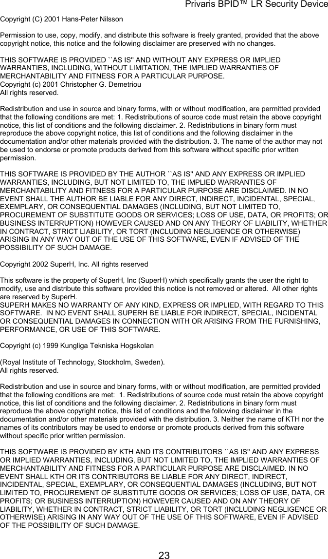 Privaris BPID&trade; LR Security Device Copyright (C) 2001 Hans-Peter Nilsson                                                                                                                        Permission to use, copy, modify, and distribute this software is freely granted, provided that the above copyright notice, this notice and the following disclaimer are preserved with no changes.                                                                                                                        THIS SOFTWARE IS PROVIDED ``AS IS'' AND WITHOUT ANY EXPRESS OR IMPLIED WARRANTIES, INCLUDING, WITHOUT LIMITATION, THE IMPLIED WARRANTIES OF MERCHANTABILITY AND FITNESS FOR A PARTICULAR PURPOSE. Copyright (c) 2001 Christopher G. Demetriou All rights reserved.                                                                                                                        Redistribution and use in source and binary forms, with or without modification, are permitted provided that the following conditions are met: 1. Redistributions of source code must retain the above copyright notice, this list of conditions and the following disclaimer. 2. Redistributions in binary form must reproduce the above copyright notice, this list of conditions and the following disclaimer in the documentation and/or other materials provided with the distribution. 3. The name of the author may not be used to endorse or promote products derived from this software without specific prior written permission.                                                                                                                        THIS SOFTWARE IS PROVIDED BY THE AUTHOR ``AS IS'' AND ANY EXPRESS OR IMPLIED WARRANTIES, INCLUDING, BUT NOT LIMITED TO, THE IMPLIED WARRANTIES OF MERCHANTABILITY AND FITNESS FOR A PARTICULAR PURPOSE ARE DISCLAIMED. IN NO EVENT SHALL THE AUTHOR BE LIABLE FOR ANY DIRECT, INDIRECT, INCIDENTAL, SPECIAL, EXEMPLARY, OR CONSEQUENTIAL DAMAGES (INCLUDING, BUT NOT LIMITED TO, PROCUREMENT OF SUBSTITUTE GOODS OR SERVICES; LOSS OF USE, DATA, OR PROFITS; OR BUSINESS INTERRUPTION) HOWEVER CAUSED AND ON ANY THEORY OF LIABILITY, WHETHER IN CONTRACT, STRICT LIABILITY, OR TORT (INCLUDING NEGLIGENCE OR OTHERWISE) ARISING IN ANY WAY OUT OF THE USE OF THIS SOFTWARE, EVEN IF ADVISED OF THE POSSIBILITY OF SUCH DAMAGE.  Copyright 2002 SuperH, Inc. All rights reserved                                                                                                                        This software is the property of SuperH, Inc (SuperH) which specifically grants the user the right to modify, use and distribute this software provided this notice is not removed or altered.  All other rights are reserved by SuperH.                                                                                                                        SUPERH MAKES NO WARRANTY OF ANY KIND, EXPRESS OR IMPLIED, WITH REGARD TO THIS SOFTWARE.  IN NO EVENT SHALL SUPERH BE LIABLE FOR INDIRECT, SPECIAL, INCIDENTAL OR CONSEQUENTIAL DAMAGES IN CONNECTION WITH OR ARISING FROM THE FURNISHING, PERFORMANCE, OR USE OF THIS SOFTWARE.  Copyright (c) 1999 Kungliga Tekniska Hogskolan  (Royal Institute of Technology, Stockholm, Sweden). All rights reserved.                                                                                                                        Redistribution and use in source and binary forms, with or without modification, are permitted provided that the following conditions are met:  1. Redistributions of source code must retain the above copyright notice, this list of conditions and the following disclaimer. 2. Redistributions in binary form must reproduce the above copyright notice, this list of conditions and the following disclaimer in the documentation and/or other materials provided with the distribution. 3. Neither the name of KTH nor the names of its contributors may be used to endorse or promote products derived from this software without specific prior written permission.                                                                                                                        THIS SOFTWARE IS PROVIDED BY KTH AND ITS CONTRIBUTORS ``AS IS'' AND ANY EXPRESS OR IMPLIED WARRANTIES, INCLUDING, BUT NOT LIMITED TO, THE IMPLIED WARRANTIES OF MERCHANTABILITY AND FITNESS FOR A PARTICULAR PURPOSE ARE DISCLAIMED. IN NO EVENT SHALL KTH OR ITS CONTRIBUTORS BE LIABLE FOR ANY DIRECT, INDIRECT, INCIDENTAL, SPECIAL, EXEMPLARY, OR CONSEQUENTIAL DAMAGES (INCLUDING, BUT NOT LIMITED TO, PROCUREMENT OF SUBSTITUTE GOODS OR SERVICES; LOSS OF USE, DATA, OR PROFITS; OR BUSINESS INTERRUPTION) HOWEVER CAUSED AND ON ANY THEORY OF LIABILITY, WHETHER IN CONTRACT, STRICT LIABILITY, OR TORT (INCLUDING NEGLIGENCE OR OTHERWISE) ARISING IN ANY WAY OUT OF THE USE OF THIS SOFTWARE, EVEN IF ADVISED OF THE POSSIBILITY OF SUCH DAMAGE.            23