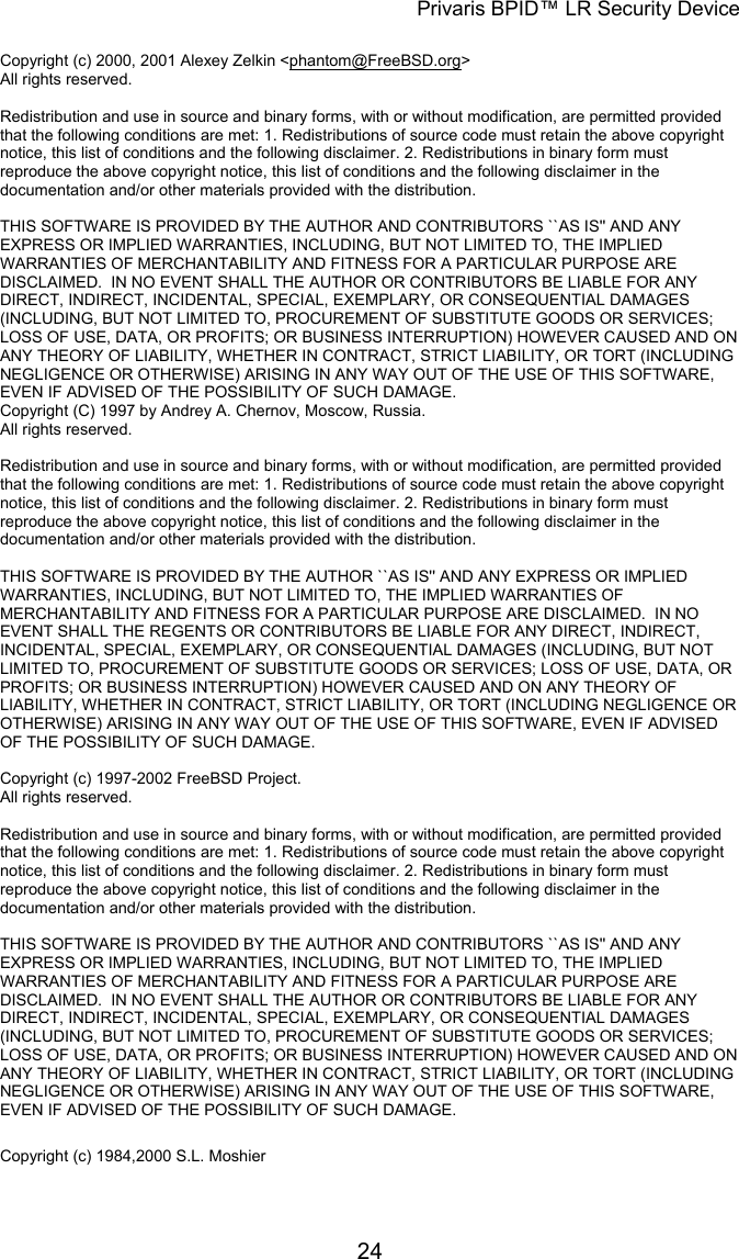 Privaris BPID&trade; LR Security Device  Copyright (c) 2000, 2001 Alexey Zelkin <phantom@FreeBSD.org> All rights reserved.                                                                                                                        Redistribution and use in source and binary forms, with or without modification, are permitted provided that the following conditions are met: 1. Redistributions of source code must retain the above copyright notice, this list of conditions and the following disclaimer. 2. Redistributions in binary form must reproduce the above copyright notice, this list of conditions and the following disclaimer in the documentation and/or other materials provided with the distribution.                                                                                                                        THIS SOFTWARE IS PROVIDED BY THE AUTHOR AND CONTRIBUTORS ``AS IS'' AND ANY EXPRESS OR IMPLIED WARRANTIES, INCLUDING, BUT NOT LIMITED TO, THE IMPLIED WARRANTIES OF MERCHANTABILITY AND FITNESS FOR A PARTICULAR PURPOSE ARE DISCLAIMED.  IN NO EVENT SHALL THE AUTHOR OR CONTRIBUTORS BE LIABLE FOR ANY DIRECT, INDIRECT, INCIDENTAL, SPECIAL, EXEMPLARY, OR CONSEQUENTIAL DAMAGES (INCLUDING, BUT NOT LIMITED TO, PROCUREMENT OF SUBSTITUTE GOODS OR SERVICES; LOSS OF USE, DATA, OR PROFITS; OR BUSINESS INTERRUPTION) HOWEVER CAUSED AND ON ANY THEORY OF LIABILITY, WHETHER IN CONTRACT, STRICT LIABILITY, OR TORT (INCLUDING NEGLIGENCE OR OTHERWISE) ARISING IN ANY WAY OUT OF THE USE OF THIS SOFTWARE, EVEN IF ADVISED OF THE POSSIBILITY OF SUCH DAMAGE. Copyright (C) 1997 by Andrey A. Chernov, Moscow, Russia. All rights reserved.                                                                                                                        Redistribution and use in source and binary forms, with or without modification, are permitted provided that the following conditions are met: 1. Redistributions of source code must retain the above copyright notice, this list of conditions and the following disclaimer. 2. Redistributions in binary form must reproduce the above copyright notice, this list of conditions and the following disclaimer in the documentation and/or other materials provided with the distribution.                                                                                                                        THIS SOFTWARE IS PROVIDED BY THE AUTHOR ``AS IS'' AND ANY EXPRESS OR IMPLIED WARRANTIES, INCLUDING, BUT NOT LIMITED TO, THE IMPLIED WARRANTIES OF MERCHANTABILITY AND FITNESS FOR A PARTICULAR PURPOSE ARE DISCLAIMED.  IN NO EVENT SHALL THE REGENTS OR CONTRIBUTORS BE LIABLE FOR ANY DIRECT, INDIRECT, INCIDENTAL, SPECIAL, EXEMPLARY, OR CONSEQUENTIAL DAMAGES (INCLUDING, BUT NOT LIMITED TO, PROCUREMENT OF SUBSTITUTE GOODS OR SERVICES; LOSS OF USE, DATA, OR PROFITS; OR BUSINESS INTERRUPTION) HOWEVER CAUSED AND ON ANY THEORY OF LIABILITY, WHETHER IN CONTRACT, STRICT LIABILITY, OR TORT (INCLUDING NEGLIGENCE OR OTHERWISE) ARISING IN ANY WAY OUT OF THE USE OF THIS SOFTWARE, EVEN IF ADVISED OF THE POSSIBILITY OF SUCH DAMAGE.  Copyright (c) 1997-2002 FreeBSD Project. All rights reserved.                                                                                                                        Redistribution and use in source and binary forms, with or without modification, are permitted provided that the following conditions are met: 1. Redistributions of source code must retain the above copyright notice, this list of conditions and the following disclaimer. 2. Redistributions in binary form must reproduce the above copyright notice, this list of conditions and the following disclaimer in the documentation and/or other materials provided with the distribution.                                                                                                                        THIS SOFTWARE IS PROVIDED BY THE AUTHOR AND CONTRIBUTORS ``AS IS'' AND ANY EXPRESS OR IMPLIED WARRANTIES, INCLUDING, BUT NOT LIMITED TO, THE IMPLIED WARRANTIES OF MERCHANTABILITY AND FITNESS FOR A PARTICULAR PURPOSE ARE DISCLAIMED.  IN NO EVENT SHALL THE AUTHOR OR CONTRIBUTORS BE LIABLE FOR ANY DIRECT, INDIRECT, INCIDENTAL, SPECIAL, EXEMPLARY, OR CONSEQUENTIAL DAMAGES (INCLUDING, BUT NOT LIMITED TO, PROCUREMENT OF SUBSTITUTE GOODS OR SERVICES; LOSS OF USE, DATA, OR PROFITS; OR BUSINESS INTERRUPTION) HOWEVER CAUSED AND ON ANY THEORY OF LIABILITY, WHETHER IN CONTRACT, STRICT LIABILITY, OR TORT (INCLUDING NEGLIGENCE OR OTHERWISE) ARISING IN ANY WAY OUT OF THE USE OF THIS SOFTWARE, EVEN IF ADVISED OF THE POSSIBILITY OF SUCH DAMAGE. Copyright (c) 1984,2000 S.L. Moshier                                                                                                                                   24