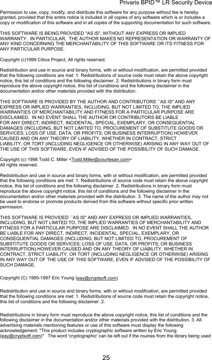 Privaris BPID&trade; LR Security Device Permission to use, copy, modify, and distribute this software for any purpose without fee is hereby granted, provided that this entire notice is included in all copies of any software which is or includes a copy or modification of this software and in all copies of the supporting documentation for such software.                                                                                                                        THIS SOFTWARE IS BEING PROVIDED "AS IS", WITHOUT ANY EXPRESS OR IMPLIED WARRANTY.  IN PARTICULAR,  THE AUTHOR MAKES NO REPRESENTATION OR WARRANTY OF ANY KIND CONCERNING THE MERCHANTABILITY OF THIS SOFTWARE OR ITS FITNESS FOR ANY PARTICULAR PURPOSE.                                                                                                                      Copyright (c)1999 Citrus Project, All rights reserved.                                                                                                                        Redistribution and use in source and binary forms, with or without modification, are permitted provided that the following conditions are met: 1. Redistributions of source code must retain the above copyright notice, this list of conditions and the following disclaimer. 2. Redistributions in binary form must reproduce the above copyright notice, this list of conditions and the following disclaimer in the documentation and/or other materials provided with the distribution.                                                                                                                        THIS SOFTWARE IS PROVIDED BY THE AUTHOR AND CONTRIBUTORS ``AS IS'' AND ANY EXPRESS OR IMPLIED WARRANTIES, INCLUDING, BUT NOT LIMITED TO, THE IMPLIED WARRANTIES OF MERCHANTABILITY AND FITNESS FOR A PARTICULAR PURPOSE ARE DISCLAIMED.  IN NO EVENT SHALL THE AUTHOR OR CONTRIBUTORS BE LIABLE FOR ANY DIRECT, INDIRECT, INCIDENTAL, SPECIAL, EXEMPLARY, OR CONSEQUENTIAL DAMAGES (INCLUDING, BUT NOT LIMITED TO, PROCUREMENT OF SUBSTITUTE GOODS OR SERVICES; LOSS OF USE, DATA, OR PROFITS; OR BUSINESS INTERRUPTION) HOWEVER CAUSED AND ON ANY THEORY OF LIABILITY, WHETHER IN CONTRACT, STRICT LIABILITY, OR TORT (INCLUDING NEGLIGENCE OR OTHERWISE) ARISING IN ANY WAY OUT OF THE USE OF THIS SOFTWARE, EVEN IF ADVISED OF THE POSSIBILITY OF SUCH DAMAGE.  Copyright (c) 1998 Todd C. Miller <Todd.Miller@courtesan.com> All rights reserved.                                                                                                                        Redistribution and use in source and binary forms, with or without modification, are permitted provided that the following conditions are met: 1. Redistributions of source code must retain the above copyright notice, this list of conditions and the following disclaimer. 2. Redistributions in binary form must reproduce the above copyright notice, this list of conditions and the following disclaimer in the documentation and/or other materials provided with the distribution. 3. The name of the author may not be used to endorse or promote products derived from this software without specific prior written permission.                                                                                                                        THIS SOFTWARE IS PROVIDED ``AS IS'' AND ANY EXPRESS OR IMPLIED WARRANTIES, INCLUDING, BUT NOT LIMITED TO, THE IMPLIED WARRANTIES OF MERCHANTABILITY AND FITNESS FOR A PARTICULAR PURPOSE ARE DISCLAIMED.  IN NO EVENT SHALL THE AUTHOR BE LIABLE FOR ANY DIRECT, INDIRECT, INCIDENTAL, SPECIAL, EXEMPLARY, OR CONSEQUENTIAL DAMAGES (INCLUDING, BUT NOT LIMITED TO, PROCUREMENT OF SUBSTITUTE GOODS OR SERVICES; LOSS OF USE, DATA, OR PROFITS; OR BUSINESS INTERRUPTION) HOWEVER CAUSED AND ON ANY THEORY OF LIABILITY, WHETHER IN CONTRACT, STRICT LIABILITY, OR TORT (INCLUDING NEGLIGENCE OR OTHERWISE) ARISING IN ANY WAY OUT OF THE USE OF THIS SOFTWARE, EVEN IF ADVISED OF THE POSSIBILITY OF SUCH DAMAGE.  Copyright (C) 1995-1997 Eric Young (eay@cryptsoft.com) Redistribution and use in source and binary forms, with or without modification, are permitted provided that the following conditions are met: 1. Redistributions of source code must retain the copyright notice, this list of conditions and the following disclaimer. 2.  Redistributions in binary form must reproduce the above copyright notice, this list of conditions and the following disclaimer in the documentation and/or other materials provided with the distribution. 3. All advertising materials mentioning features or use of this software must display the following acknowledgement: "This product includes cryptographic software written by Eric Young (eay@cryptsoft.com)"   The word 'cryptographic' can be left out if the rouines from the library being used            25
