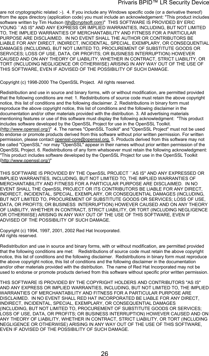 Privaris BPID&trade; LR Security Device are not cryptographic related :-).  4. If you include any Windows specific code (or a derivative thereof) from the apps directory (application code) you must include an acknowledgement: "This product includes software written by Tim Hudson (tjh@cryptsoft.com)"  THIS SOFTWARE IS PROVIDED BY ERIC YOUNG ``AS IS'' AND ANY EXPRESS OR IMPLIED WARRANTIES, INCLUDING, BUT NOT LIMITED TO, THE IMPLIED WARRANTIES OF MERCHANTABILITY AND FITNESS FOR A PARTICULAR PURPOSE ARE DISCLAIMED.  IN NO EVENT SHALL THE AUTHOR OR CONTRIBUTORS BE LIABLE FOR ANY DIRECT, INDIRECT, INCIDENTAL, SPECIAL, EXEMPLARY, OR CONSEQUENTIAL DAMAGES (INCLUDING, BUT NOT LIMITED TO, PROCUREMENT OF SUBSTITUTE GOODS OR SERVICES; LOSS OF USE, DATA, OR PROFITS; OR BUSINESS INTERRUPTION) HOWEVER CAUSED AND ON ANY THEORY OF LIABILITY, WHETHER IN CONTRACT, STRICT LIABILITY, OR TORT (INCLUDING NEGLIGENCE OR OTHERWISE) ARISING IN ANY WAY OUT OF THE USE OF THIS SOFTWARE, EVEN IF ADVISED OF THE POSSIBILITY OF SUCH DAMAGE.  Copyright (c) 1998-2000 The OpenSSL Project.  All rights reserved.  Redistribution and use in source and binary forms, with or without modification, are permitted provided that the following conditions are met: 1. Redistributions of source code must retain the above copyright notice, this list of conditions and the following disclaimer. 2. Redistributions in binary form must reproduce the above copyright notice, this list of conditions and the following disclaimer in the documentation and/or other materials provided with the distribution. 3. All advertising materials mentioning features or use of this software must display the following acknowledgment:  "This product includes software developed by the OpenSSL Project for use in the OpenSSL Toolkit. (http://www.openssl.org/)"  4. The names "OpenSSL Toolkit" and "OpenSSL Project" must not be used to endorse or promote products derived from this software without prior written permission. For written permission, please contact openssl-core@openssl.org. 5. Products derived from this software may not be called "OpenSSL" nor may "OpenSSL" appear in their names without prior written permission of the OpenSSL Project. 6. Redistributions of any form whatsoever must retain the following acknowledgment:  "This product includes software developed by the OpenSSL Project for use in the OpenSSL Toolkit (http://www.openssl.org/)"  THIS SOFTWARE IS PROVIDED BY THE OpenSSL PROJECT ``AS IS'' AND ANY EXPRESSED OR IMPLIED WARRANTIES, INCLUDING, BUT NOT LIMITED TO, THE IMPLIED WARRANTIES OF MERCHANTABILITY AND FITNESS FOR A PARTICULAR PURPOSE ARE DISCLAIMED.  IN NO EVENT SHALL THE OpenSSL PROJECT OR ITS CONTRIBUTORS BE LIABLE FOR ANY DIRECT, INDIRECT, INCIDENTAL, SPECIAL, EXEMPLARY, OR CONSEQUENTIAL DAMAGES (INCLUDING, BUT NOT LIMITED TO, PROCUREMENT OF SUBSTITUTE GOODS OR SERVICES; LOSS OF USE, DATA, OR PROFITS; OR BUSINESS  INTERRUPTION) HOWEVER CAUSED AND ON ANY THEORY OF LIABILITY, WHETHER IN CONTRACT, STRICT LIABILITY, OR TORT (INCLUDING NEGLIGENCE OR OTHERWISE) ARISING IN ANY WAY OUT OF THE USE OF THIS SOFTWARE, EVEN IF ADVISED OF THE POSSIBILITY OF SUCH DAMAGE.  Copyright (c) 1994, 1997, 2001, 2002 Red Hat Incorporated. All rights reserved.                                                                                                                        Redistribution and use in source and binary forms, with or without modification, are permitted provided that the following conditions are met:    Redistributions of source code must retain the above copyright notice, this list of conditions and the following disclaimer.  Redistributions in binary form must reproduce the above copyright notice, this list of conditions and the following disclaimer in the documentation and/or other materials provided with the distribution.  The name of Red Hat Incorporated may not be used to endorse or promote products derived from this software without specific prior written permission.                                                                                                                        THIS SOFTWARE IS PROVIDED BY THE COPYRIGHT HOLDERS AND CONTRIBUTORS "AS IS" AND ANY EXPRESS OR IMPLIED WARRANTIES, INCLUDING, BUT NOT LIMITED TO, THE IMPLIED WARRANTIES OF MERCHANTABILITY AND FITNESS FOR A PARTICULAR PURPOSE ARE DISCLAIMED.  IN NO EVENT SHALL RED HAT INCORPORATED BE LIABLE FOR ANY DIRECT, INDIRECT, INCIDENTAL, SPECIAL, EXEMPLARY, OR CONSEQUENTIAL DAMAGES (INCLUDING, BUT NOT LIMITED TO, PROCUREMENT OF SUBSTITUTE GOODS OR SERVICES; LOSS OF USE, DATA, OR PROFITS; OR BUSINESS INTERRUPTION) HOWEVER CAUSED AND ON ANY THEORY OF LIABILITY, WHETHER IN CONTRACT, STRICT LIABILITY, OR TORT (INCLUDING NEGLIGENCE OR OTHERWISE) ARISING IN ANY WAY OUT OF THE USE OF THIS SOFTWARE, EVEN IF ADVISED OF THE POSSIBILITY OF SUCH DAMAGE.             26