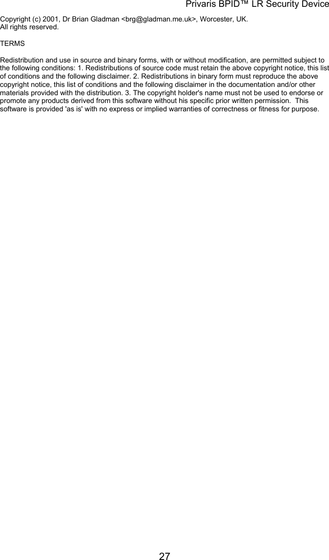 Privaris BPID&trade; LR Security Device Copyright (c) 2001, Dr Brian Gladman <brg@gladman.me.uk>, Worcester, UK. All rights reserved.      TERMS  Redistribution and use in source and binary forms, with or without modification, are permitted subject to the following conditions: 1. Redistributions of source code must retain the above copyright notice, this list of conditions and the following disclaimer. 2. Redistributions in binary form must reproduce the above copyright notice, this list of conditions and the following disclaimer in the documentation and/or other materials provided with the distribution. 3. The copyright holder's name must not be used to endorse or promote any products derived from this software without his specific prior written permission.  This software is provided 'as is' with no express or implied warranties of correctness or fitness for purpose.            27