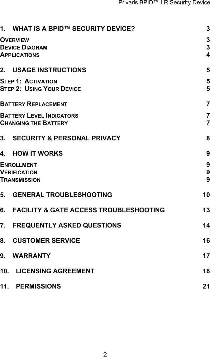 Privaris BPID&trade; LR Security Device  1. WHAT IS A BPID&trade; SECURITY DEVICE? 3 OVERVIEW 3 DEVICE DIAGRAM 3 APPLICATIONS 4 2. USAGE INSTRUCTIONS 5 STEP 1:  ACTIVATION 5 STEP 2:  USING YOUR DEVICE 5 BATTERY REPLACEMENT 7 BATTERY LEVEL INDICATORS 7 CHANGING THE BATTERY 7 3. SECURITY &amp; PERSONAL PRIVACY 8 4. HOW IT WORKS 9 ENROLLMENT 9 TVERIFICATION 9 TRANSMISSION 9 5. GENERAL TROUBLESHOOTING 10 6. FACILITY &amp; GATE ACCESS TROUBLESHOOTING 13 7. FREQUENTLY ASKED QUESTIONS 14 8. CUSTOMER SERVICE 16 9. WARRANTY 17 10. LICENSING AGREEMENT 18 11. PERMISSIONS 21             2