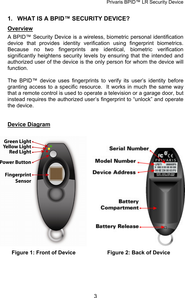 Privaris BPID™ LR Security Device  1.  WHAT IS A BPID™ SECURITY DEVICE? Overview A BPID™ Security Device is a wireless, biometric personal identification device that provides identity verification using fingerprint biometrics.  Because no two fingerprints are identical, biometric verification significantly heightens security levels by ensuring that the intended and authorized user of the device is the only person for whom the device will function.  The BPID™ device uses fingerprints to verify its user’s identity before granting access to a specific resource.  It works in much the same way that a remote control is used to operate a television or a garage door, but instead requires the authorized user’s fingerprint to “unlock” and operate the device.     Device Diagram   Figure 1: Front of Device  Figure 2: Back of Device              3